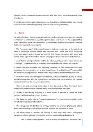 21
Gayé DELAHOUSSE Executive MBA EM LYON Strategic Initiative Project, November 2015
threaten existing companies in many industries with their agility and novelty among other
advantages.
As can be seen with the above descriptions and illustrations, digitization has a huge impact
on the economic scales of any strategy and calls for a new way of thinking.
iii. Social
The societal changes that accompany the digital transformation are so many that it would
be necessary to write another paper to explain in detail all of them. For the purpose of this
paper, please find below the major effects that have been observed by the writer, knowing
that the list is certainly not complete.
• The “connected age”: All the social networks that are a major part of the digital era
create a connection between people who previously didn’t know each other and would
never cross paths, while it leaves less time for less human interaction with family and
friends. A new type of “friendship” is born, bringing with it new rules of conduct and trust.
• Andy Warhol was right when he said “In the future, everybody will be worldͲfamous for
15 minutes.” Thanks to the social networks; anybody can become famous and very fast.
• People are more informed, and informing. Anybody can find information about the
product/service he wanted to buy or give his opinion on it, and opinions of “strangers like
me” shape the buying decisions. As consumers they have new power and they will use it.
• Consumer needs are evolving as well: reactivity, individual attention, quality of service
fluidity in interactions with the vendor/brand and integrating consumers into the creative
processes are among the newly emerging norms.
• Citizens are also becoming more active in their demands and how they voice them
thanks to the power of social networks which help amplify simple messages.
• Thanks to the sharing economy, it is much easier to become a creator or make
commerce without needing a heavy structure.
• The digital era is also a better “equal rights employer” as it creates the possibility to be
educated online or to work from home.
• The work/private life borders are shifting, with the rise of smart phones and tablets
which make it possible to join anyone anytime; and thus ask something of them.
• The expectations of workers are shifting as well; they want more participative
management, being included in innovation projects, responsibility and autonomy.
 