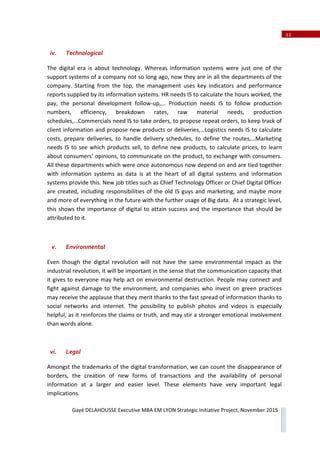 22
Gayé DELAHOUSSE Executive MBA EM LYON Strategic Initiative Project, November 2015
iv. Technological
The digital era is about technology. Whereas information systems were just one of the
support systems of a company not so long ago, now they are in all the departments of the
company. Starting from the top, the management uses key indicators and performance
reports supplied by its information systems. HR needs IS to calculate the hours worked, the
pay, the personal development followͲup,... Production needs IS to follow production
numbers, efficiency, breakdown rates, raw material needs, production
schedules,…Commercials need IS to take orders, to propose repeat orders, to keep track of
client information and propose new products or deliveries,…Logistics needs IS to calculate
costs, prepare deliveries, to handle delivery schedules, to define the routes,…Marketing
needs IS to see which products sell, to define new products, to calculate prices, to learn
about consumers’ opinions, to communicate on the product, to exchange with consumers.
All these departments which were once autonomous now depend on and are tied together
with information systems as data is at the heart of all digital systems and information
systems provide this. New job titles such as Chief Technology Officer or Chief Digital Officer
are created, including responsibilities of the old IS guys and marketing, and maybe more
and more of everything in the future with the further usage of Big data. At a strategic level,
this shows the importance of digital to attain success and the importance that should be
attributed to it.
v. Environmental
Even though the digital revolution will not have the same environmental impact as the
industrial revolution, it will be important in the sense that the communication capacity that
it gives to everyone may help act on environmental destruction. People may connect and
fight against damage to the environment, and companies who invest on green practices
may receive the applause that they merit thanks to the fast spread of information thanks to
social networks and internet. The possibility to publish photos and videos is especially
helpful, as it reinforces the claims or truth, and may stir a stronger emotional involvement
than words alone.
vi. Legal
Amongst the trademarks of the digital transformation, we can count the disappearance of
borders, the creation of new forms of transactions and the availability of personal
information at a larger and easier level. These elements have very important legal
implications.
 