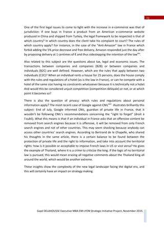 23
Gayé DELAHOUSSE Executive MBA EM LYON Strategic Initiative Project, November 2015
One of the first legal issues to come to light with the increase in eͲcommerce was that of
jurisdiction: If one buys in France a product from an American eͲcommerce website
produced in China and shipped from Turkey, the legal framework to be respected is that of
which country? In which country does the client take his complaint to court? The rules of
which country apply? For instance, in the case of the “AntiͲAmazon” law in France which
forbid adding the 5% price decrease and free delivery, Amazon responded just the day after
by proposing delivery at 1 centimes of € and thus sidestepping the intention of the lawxxv
.
Also related to this subject are the questions about tax, legal and economic issues. The
transactions between companies and companies (B2B) or between companies and
individuals (B2C) are well defined. However, which are the rules that apply between two
individuals (C2C)? When an individual rents a house for 25 persons, does the house comply
with the rules and regulations of a hotel (as is the law in France), or can he compete with a
hotel of the same size having no constraints whatsoever because it is technically not a hotel.
And would this be considered unjust competition (competition déloyale) or not, or at which
point it becomes so?
There is also the question of privacy: which rules and regulations about personal
information apply? The most recent case of Google against CNILxxvi
illustrates brilliantly this
subject: End of July, Google informed CNIL, guardian of private life in France, that it
wouldn’t be following CNIL’s recommendations concerning the “right to forget” (droit à
l’oubli). What this means is that if an individual in France asks that an offensive content be
removed from search engines because it is offensive, it will be removed from only French
search engines and not of other countries. This may seem shocking because anybody can
access other countries’ search engines. According to Bertrand de le Chapelle, who shared
his thoughts in the same article, there is a certain balance to be found between the
protection of private life and the right to information, and take into account the territorial
rights: how is it possible or acceptable to impose French laws in US or vice versa? He gives
the example of Thailand, where it is a crime to criticize the king. If the logic of no territorial
law is pursued, this would mean erasing all negative comments about the Thailand king all
around the world, which would be another extreme.
These insights show the complexity of the new legal landscape facing the digital era, and
this will certainly have an impact on strategy making.
 