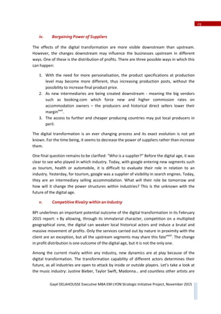 29
Gayé DELAHOUSSE Executive MBA EM LYON Strategic Initiative Project, November 2015
iv. Bargaining Power of Suppliers
The effects of the digital transformation are more visible downstream than upstream.
However, the changes downstream may influence the businesses upstream in different
ways. One of these is the distribution of profits. There are three possible ways in which this
can happen:
1. With the need for more personalisation, the product specifications at production
level may become more different, thus increasing production posts, without the
possibility to increase final product price.
2. As new intermediaries are being created downstream Ͳ meaning the big vendors
such as booking.com which force new and higher commission rates on
accommodation owners – the producers and historical direct sellers lower their
marginxxxii
.
3. The access to further and cheaper producing countries may put local producers in
peril.
The digital transformation is an ever changing process and its exact evolution is not yet
known. For the time being, it seems to decrease the power of suppliers rather than increase
them.
One final question remains to be clarified: “Who is a supplier?” Before the digital age, it was
clear to see who played in which industry. Today, with google entering new segments such
as tourism, health or automobile, it is difficult to evaluate their role in relation to an
industry. Yesterday, for tourism, google was a supplier of visibility in search engines. Today,
they are an intermediary selling accommodation. What will their role be tomorrow and
how will it change the power structures within industries? This is the unknown with the
future of the digital age.
v. Competitive Rivalry within an Industry
BPI underlines an important potential outcome of the digital transformation in its February
2015 report: « By allowing, through its immaterial character, competition on a multiplied
geographical zone, the digital can weaken local historical actors and induce a brutal and
massive movement of profits. Only the services carried out by nature in proximity with the
client are an exception, but all the upstream segments may share this fatexxxiii
. The change
in profit distribution is one outcome of the digital age, but it is not the only one.
Among the current rivalry within any industry, new dynamics are at play because of the
digital transformation. The transformation capability of different actors determines their
future, as all industries are open to attack by inside or outside players. Let’s take a look at
the music industry: Justine Bieber, Taylor Swift, Madonna… and countless other artists are
 