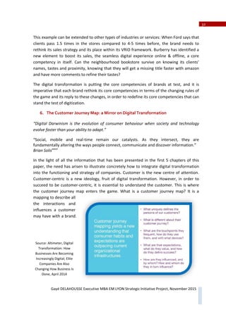 2
Gayé DELAHOUSSE Executive MBA EM LYON Strategic Initiative Project, November 2015
Table of Contents
Executive Summary .......................................................... 1
PART I, DIGITAL TRANSFORMATION, A MACRO OVERVIEW 3
1. Introduction................................................ 3
2. Digital Transformation – « Qu’estǦce que c’est ? » 4
a) The fundamental changes in companies....... 5
b) Performance of Leaders in Digital Transformation 10
3. Digital Transformation in France ................ 12
4. Digital Transformation and the Tourism Industry in France 13
5. Digital Transformation through the Lens of Strategic Frameworks 16
a) PESTEL....................................................... 17
b) Porter’s Five Forces...................................... 24
c) VRIO Competency Assessment .................... 30
6. The Customer Journey Map: a Mirror on Digital Transformation 32
PART II, VAL DIGITAL and COMPAGNIE DES ALPES .... 36
7. Digital Transformation of French Ski Stations of Compagnie des Alpes 36
8. Benchmark................................................. 44
a) Compagnie des Alpes Ski Resorts ................. 44
b) Val Thorens, social networks’ leader in France 47
c) Whistler Blackcomb, a world leader for digital ski resorts 49
9. Val Digital Project....................................... 53
a) Project Overview ......................................... 53
b) SubǦProjects................................................ 61
10. KPIs for Val Digital...................................... 75
11. Recommendations for Val Digital after 1 year of Existence 76
 