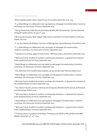 79
Gayé DELAHOUSSE Executive MBA EM LYON Strategic Initiative Project, November 2015
i
What is digital transformation, Howard King, The Guardian, November 21st, 2013
ii
P. 9, Roland Berger en collaboration avec capǦdigital, du rattrapage à la transformation, l’aventure
numérique, une chance pour la France, Septembre 2014
iii
George Westerman, Didier Bonnet and Andrew McAfee, MIT Sloane Review, The Nine Elements
of Digital Transformation, January 7th
, 2014
iv
Mc Kinsey & Company, What “digital” really means, Karel Dörner and David Edelman, McKinsey
Digital, July 2015
v
P. 40, Gary Hamel with Bill Bree, The Future of Management, Harvard Business School Press, 2007.
vi
P. 3, Roland Berger en collaboration avec capǦdigital, du rattrapage à la transformation,
l’aventure numérique, une chance pour la France, September 2014
vii
Cap Gemini Consulting, Digital Transformation : Définition, Enjeux, Illustrations, November 2014
viii
McKinsey France, Accélérer la mutation numérique des entreprises : un gisement de croissance
et de compétitivité pour la France, September 2014
ix
Roland Berger en collaboration avec capǦdigital, du rattrapage à la transformation, l’aventure
numérique, une chance pour la France, September 2014
x
CSC, Barometre de la Transformation Digitale, Les Secrets des Super Héros du Digital, 2015
xi
Roland Berger en collaboration avec capǦdigital, du rattrapage à la transformation, l’aventure
numérique, une chance pour la France, September 2014
xii
McKinsey France, Accélérer la mutation numérique des entreprises : un gisement de croissance et
de compétitivité pour la France, September 2014
xiii
Key Facts on Tourism, Direction Générale des Entreprises, Ministère de l’Economie, de l’Industrie
et du Numérique, Edition 2014.
xiv
McKinsey France, Accélérer la mutation numérique des entreprises : un gisement de croissance
et de compétitivité pour la France, September 2014
xv
Roland Berger en collaboration avec capǦdigital, du rattrapage à la transformation, l’aventure
numérique, une chance pour la France, September 2014
xvi
McKinsey France, Accélérer la mutation numérique des entreprises : un gisement de croissance
et de compétitivité pour la France, September 2014
xvii
Thomas Lawton, Foundations of Strategic Thinking Course (XESST), EM Lyon Executive MBA
Module, November 13th
Ǧ15th
, 2014.
 