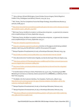 80
Gayé DELAHOUSSE Executive MBA EM LYON Strategic Initiative Project, November 2015
xviii
Gerry Johnson, Richard Whittington, Kevan Scholes, Duncan Angwin, Patrick Regnér et
Frédéric Fréry, Stratégique (10e édition), Pearson, 2014, pp. 37Ǧ43.
xix
M.E. Porter, The Five Competitive Forces that Shape Strategy, Harvard Business Review 57
(January 2008), p57Ǧ71
xx
http://www.lemonde.fr/economie/live/2015/06/25/laǦgreveǦdesǦtaxisǦcontreǦuberpopǦprovoqueǦ
desǦincidentsǦaǦparis_4661266_3234.html
xxi
McKinsey France, Accélérer la mutation numérique des entreprises : un gisement de croissance
et de compétitivité pour la France, September 2014, p 5
xxii
McKinsey France, Accélérer la mutation numérique des entreprises : un gisement de croissance
et de compétitivité pour la France, September 2014, p 2
xxiii
https://en.wikipedia.org/wiki/Crowdsourcing
xxiv
https://en.wikipedia.org/wiki/Crowdfunding (mention on the page as article being outdated
already in April 2014, but the definition is valid for the purpose of this paper)
xxv
Banque Populaire d’Investissement, le Lab, Le Numérique Déroutant, February 2015, p 39
xxvi
http://rue89.nouvelobs.com/2015/08/17/fautǦcourǦinternationaleǦlinternetǦ260768
xxvii
CSC, Barometre de la Transformation Digitale, Les Secrets des Super Héros du Digital, 2015
xxviii
http://www.actionco.fr/Thematique/businessǦ1018/Breves/FordǦStoreǦcommentǦpoursuivreǦ
parcoursǦdigitalǦclientǦconcessionǦ258843.htm
xxix
http://www.forbes.com/sites/scottdavis/2014/03/27/burberrysǦblurredǦlinesǦtheǦintegratedǦ
customerǦexperience/
xxx
EǦtransformation du Parcours Client, Présentation du 25 juin 2015, Travail de groupe MBA
Marketing et Commerce sur Internet, Institut Leonard de Vinci (#MBAMCI), La Défense, Promo
Part Time 2014/2015
xxxi
The Battle is for the Customer Interface, Tom Goodwin, TechCrunch, 3 March 2015
http://techcrunch.com/2015/03/03/inǦtheǦageǦofǦdisintermediationǦtheǦbattleǦisǦallǦforǦtheǦ
customerǦinterface/#.ntdj8f:0sCd
xxxii
Banque Populaire d’Investissement, le Lab, Le Numérique Déroutant, February 2015
xxxiii
Banque Populaire d’Investissement, le Lab, Le Numérique Déroutant, February 2015
xxxiv
http://www.billboard.com/articles/news/6605541/taylorǦswiftǦpensǦopenǦletterǦexplainingǦ
whyǦ1989ǦwontǦbeǦonǦappleǦmusic
 