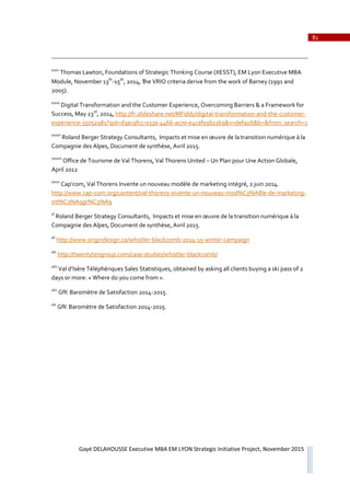81
Gayé DELAHOUSSE Executive MBA EM LYON Strategic Initiative Project, November 2015
xxxv
Thomas Lawton, Foundations of Strategic Thinking Course (XESST), EM Lyon Executive MBA
Module, November 13th
Ǧ15th
, 2014, the VRIO criteria derive from the work of Barney (1991 and
2005).
xxxvi
Digital Transformation and the Customer Experience, Overcoming Barriers & a Framework for
Success, May 23rd
, 2014, http://fr.slideshare.net/MFiddy/digitalǦtransformationǦandǦtheǦcustomerǦ
experienceǦ35052981?qid=d3ac9fccǦ033aǦ4466Ǧac70Ǧe4caf0561369&v=default&b=&from_search=1
xxxvii
Roland Berger Strategy Consultants, Impacts et mise en œuvre de la transition numérique à la
Compagnie des Alpes, Document de synthèse, Avril 2015.
xxxviii
Office de Tourisme de Val Thorens, Val Thorens United – Un Plan pour Une Action Globale,
April 2012
xxxix
Cap’com, Val Thorens Invente un nouveau modèle de marketing intégré, 2 juin 2014.
http://www.capǦcom.org/content/valǦthorensǦinventeǦunǦnouveauǦmod%C3%A8leǦdeǦmarketingǦ
int%C3%A9gr%C3%A9
xl
Roland Berger Strategy Consultants, Impacts et mise en œuvre de la transition numérique à la
Compagnie des Alpes, Document de synthèse, Avril 2015.
xli
http://www.origindesign.ca/whistlerǦblackcombǦ2014Ǧ15ǦwinterǦcampaign
xlii
http://twentytengroup.com/caseǦstudies/whistlerǦblackcomb/
xliii
Val d’Isère Téléphériques Sales Statistiques, obtained by asking all clients buying a ski pass of 2
days or more: « Where do you come from ».
xliv
GfK Baromètre de Satisfaction 2014Ǧ2015.
xlv
GfK Baromètre de Satisfaction 2014Ǧ2015.
 