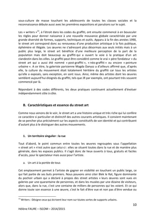 10
Hélène FAURE – ISCOM – 2014/2015
sous-culture de masse touchant les adolescents de toutes les classes sociales et la
reconnaissance débute aussi avec les premières expositions et parutions sur le sujet.
Les « writers »13
, à l’étroit dans les codes du graffiti, ont ensuite commencé à en bousculer
les règles pour donner naissance à une nouvelle mouvance globale caractérisée par une
grande diversité de formes, supports, techniques et outils. Apparu à la fin des années 1990,
le street art correspond donc au renouveau d’une production artistique à la fois publique,
éphémère et illégale. Les œuvres ne s’adressant plus désormais aux seuls initiés mais à un
public plus large, le street art bénéficie d’une meilleure perception de la part de la
population mais doit beaucoup au graffiti qui a ouvert la voie à la pratique d’un art
clandestin dans les villes. Le graffiti peut être considéré comme le vrai « père fondateur » du
street art qui a aussi été nommé « post-graffiti », « néo-graffiti » ou encore « peinture
urbaine ». A ce titre, la galeriste parisienne Magda Danysz a d’ailleurs affirmé que, d’après
elle, la culture du mouvement était totalement héritière du graffiti car tous les artistes
qu’elle a exposés, sans exception, en sont issus. Ainsi, même des artistes dont les œuvres
semblent aujourd’hui éloignés du graffiti, tels que JR par exemple, ont pourtant très souvent
commencé par là.
Répondant à des codes différents, les deux pratiques continuent actuellement d’évoluer
indépendamment côte à côte.
B. Caractéristiques et essence du street art
Comme nous venons de le voir, le street art a une histoire unique et très riche qui lui confère
ce caractère si particulier et distinctif des autres courants artistiques. Il convient maintenant
de se pencher plus précisément sur les aspects constitutifs de son identité et qui contribuent
d’autant plus à le distinguer des autres mouvements.
1. Un territoire singulier : la rue
Tout d’abord, le point commun entre toutes les œuvres regroupées sous l’appellation
« street art » n’est autre que celui-ci : elles se situent toutes dans la rue et de manière plus
générale, dans les espaces publics. Il s’agit donc de lieux ouverts à tous, gratuits et faciles
d’accès, pour le spectateur mais aussi pour l’artiste.
a. Un art à la portée de tous
Cet emplacement permet à l’artiste de gagner en visibilité en touchant un public large, ce
qui fait partie de ses buts premiers. Nous pouvons ainsi citer Blek le Rat, figure dominante
du pochoir urbain qui a déclaré à propos des street artistes « leurs œuvres sont vues en
galeries par une quarantaine de personnes, et dans les musées par une dizaine de visiteurs,
alors que, dans la rue, c’est une centaine de milliers de personnes qui les voient. Et ce qui
donne toute son essence à une œuvre, c’est le fait d’être vue et non pas d’être vendue ou
13
Writers : Désigne ceux qui écrivent leur nom sur toutes sortes de supports urbains.
 