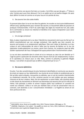 11
Hélène FAURE – ISCOM – 2014/2015
reconnue comme une œuvre d’art dans un musée, c’est d’être vue par des gens. »14
Grâce à
cela, l’artiste peut aussi faire découvrir l’art à un public qui en est parfois éloigné. On peut
donc définir le street art comme un art pour tous et à la portée de tous.
b. Des œuvres hors des codes établis
En prenant place dans la rue et non dans les galeries, les musées ou tout autre établissement
officiel conçu spécifiquement pour recevoir des œuvres, le mouvement défie les pouvoirs et
pratiques institutionnelles. Il fait fi du cadre légal, des règles du marché de l’art, des codes
de la commande ou encore du mécénat et bénéficie d’un espace d’exposition aussi vaste
que bon marché.
c. Un ancrage contextuel
Mais, la place importante de la rue dans l’identité du mouvement vient aussi du fait qu’il se
définit essentiellement par son ancrage contextuel. Cela signifie que bien souvent, les
œuvres sont propres à un emplacement spécifique. Elles sont créées et destinées à un lieu
unique et sont indissociables de celui-ci telles que les œuvres de Banksy sur le mur de
séparation israélo-palestinien ou encore, parmi tant d’autres, les sculptures pixel de Kelly
Goeller représentant de l’eau s’échappant de tuyaux présent dans l’environnement urbain.
La rue est donc essentielle dans le street art et se retrouve au cœur de son identité car il
s’agit du point si particulier de rencontre entre l’œuvre d’art (et son emplacement), l’auteur
et le spectateur, où chacun joue un rôle. Mais, comme le présente la galeriste Magda
Danysz, « Les writers ne peuvent pas se définir uniquement par la rue »15
.
2. Des œuvres éphémères
Ensuite, l’une des caractéristiques les plus facilement identifiables et communes aux œuvres
de street art repose sur leur éphémérité. Leur durée de vie est limitée et conditionnée par le
fait qu’elles soient enlevées, recouvertes ou abîmées, que ce soit de manière intentionnelle
ou simplement naturelle. De ce fait, certaines œuvres ne sont visibles que pour quelques
chanceux et de leur créateur. Mais, loin de représenter un point faible, cela constitue plutôt
un des atouts du mouvement en donnant une dynamique aux œuvres ainsi qu’à la ville par là
même. Cela participe à vivifier et animer l’espace public tout conférant un caractère de
rareté aux créations. Celles-ci ne sont pas réalisées dans un but de conservation mais au
contraire, sont destinées à une « consommation immédiate ». La fragilité du street art est
donc porteuse de sens.
14
WACLAWEK, Anna, Street art et graffiti, Paris, 2012, Thames Hudson, 208 pages, p. 70.
15
LEMOINE, Stéphanie, L’art urbain - Du graffiti au street art, Paris, 2012, Gallimard, 128 pages, p.
114 (entretien avec la galeriste Magda Danysz, 2012).
 