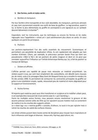 12
Hélène FAURE – ISCOM – 2014/2015
3. Des formes, outils et styles variés
a. Bombes et marqueurs
Par leur facilité à être transportés et leur coût abordable, les marqueurs, peintures aérosols
et caps sont couramment associés aux outils de base du graffeur. Le tag constitue, quant à
lui, la forme la plus élémentaire du graffiti et correspond à une signature ou un symbole
dessiné hâtivement à la bombe16
.
Cependant, tant les instruments, que les techniques ou encore les formes et les styles
regroupés sous l’appellation « street art » sont extrêmement plus divers et variés. En voici
quelques uns parmi les principaux.
b. Pochoirs
Les pochoirs représentent l’un des outils essentiels du mouvement. Economiques et
permettant une possibilité de duplication infinie, ils ont rapidement été adoptés par bon
nombre d’artistes. Citons, par exemple, le précurseur parisien Xavier Prou qui tient son
pseudonyme « Blek le Rat » de ses pochoirs de petits rongeurs et dont on ne peut que
constater aujourd’hui l’influence sur l’artiste britannique Banksy qui, lui, a fait du pochoir sa
marque de fabrique.
c. Stickers et affiches
L’affiche permet une rapidité de pause mais nécessite un matériel encombrant. Les
stickers quant à eux, qui sont tout simplement des autocollants, ont décollé (sans mauvais
jeu de mots), suite à la campagne Obey Giant de Shepard Fairey qui a envahie le monde à la
fin des années 1990. Ils permettent de contourner les contraintes principales du graffiti car
grâce à une installation simple, rapide, nécessitant peu de matériel et moins dégradant pour
le support et l’environnement.
d. Autres formes
N’importe quel matériau peut aussi être transformé en sculpture et le mobilier urbain peut,
à cet exemple être recouvert de tricot comme avec le « yarn bombing ».
Parmi les multiples autres formes, nous pouvons encore mentionner la gravure et des
œuvres précises comme celles de Vhils qui ne rajoutent aucune matière mais se contentent
de mettre à nu les couches des supports utilisés.
Le « clean tag » ou « reverse graffiti » consiste, d’ailleurs, lui aussi à ne pas rajouter mais à
retirer les couches de saleté des surfaces choisies.
Les street artistes puisent dans toutes sortes de disciplines pour trouver leurs inspirations et
leurs influences sont larges et diverses : beaux-arts, hip-hop, pop-culture, etc.
16
THORNE, Russ, Street art, Paris, 2014, Larousse, 192 pages, p. 24.
 