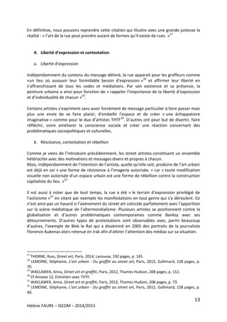 13
Hélène FAURE – ISCOM – 2014/2015
En définitive, nous pouvons reprendre cette citation qui illustre avec une grande justesse la
réalité : « l’art de la rue peut prendre autant de formes qu’il existe de rues. »17
4. Liberté d’expression et contestation
a. Liberté d’expression
Indépendamment du contenu du message délivré, la rue apparait pour les graffeurs comme
«un lieu où assouvir leur formidable besoin d’expression »18
et affirmer leur liberté en
s’affranchissant de tous les codes et médiations. Par son existence et sa présence, la
peinture urbaine a ainsi pour fonction de « rappeler l’importance de la liberté d’expression
et d’individualité de chacun »19
.
Certains artistes s’expriment sans avoir forcément de message particulier à faire passer mais
plus une envie de se faire plaisir, d’embellir l’espace et de créer « une échappatoire
imaginative » comme pour le duo d’artistes THTF20
. D’autres ont pour but de divertir, faire
réfléchir, voire améliorer la conscience sociale et créer une réaction concernant des
problématiques sociopolitiques et culturelles.
b. Résistance, contestation et rébellion
Comme je viens de l’introduire précédemment, les street artistes constituent un ensemble
hétéroclite avec des motivations et messages divers et propres à chacun.
Mais, indépendamment de l’intention de l’artiste, quelle qu’elle soit, produire de l’art urbain
est déjà en soi « une forme de résistance à l’imagerie autorisée. » car « toute modification
visuelle non autorisée d’un espace urbain est une forme de rébellion contre la construction
capitaliste du lieu. »21
Il est aussi à noter que de tout temps, la rue a été « le terrain d’expression privilégié de
l’activisme »22
en citant par exemple les manifestations en tout genre qui s’y déroulent. Ce
n’est ainsi pas un hasard si l’avènement du street art coïncide parfaitement avec l’apparition
sur la scène médiatique de l’altermondialisme. Plusieurs artistes se positionnent contre la
globalisation et d’autres problématiques contemporaines comme Banksy avec ses
détournements. D’autres types de protestations sont observables avec, parmi beaucoup
d’autres, l’exemple de Blek le Rat qui a disséminé en 2005 des portraits de la journaliste
Florence Aubenas alors retenue en Irak afin d’attirer l’attention des médias sur sa situation.
17
THORNE, Russ, Street art, Paris, 2014, Larousse, 192 pages, p. 145.
18
LEMOINE, Stéphanie, L’art urbain - Du graffiti au street art, Paris, 2012, Gallimard, 128 pages, p.
70.
19
WACLAWEK, Anna, Street art et graffiti, Paris, 2012, Thames Hudson, 208 pages, p. 112.
20
Cf Annexe 12, Entretien avec THTF.
21
WACLAWEK, Anna, Street art et graffiti, Paris, 2012, Thames Hudson, 208 pages, p. 73.
22
LEMOINE, Stéphanie, L’art urbain - Du graffiti au street art, Paris, 2012, Gallimard, 128 pages, p.
40.
 