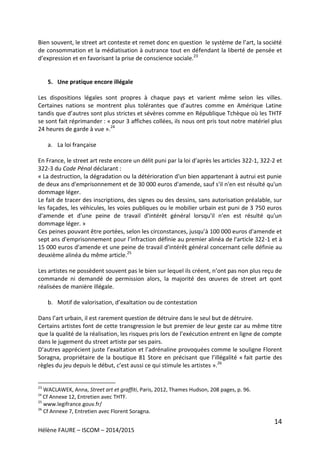 14
Hélène FAURE – ISCOM – 2014/2015
Bien souvent, le street art conteste et remet donc en question le système de l’art, la société
de consommation et la médiatisation à outrance tout en défendant la liberté de pensée et
d’expression et en favorisant la prise de conscience sociale.23
5. Une pratique encore illégale
Les dispositions légales sont propres à chaque pays et varient même selon les villes.
Certaines nations se montrent plus tolérantes que d’autres comme en Amérique Latine
tandis que d’autres sont plus strictes et sévères comme en République Tchèque où les THTF
se sont fait réprimander : « pour 3 affiches collées, ils nous ont pris tout notre matériel plus
24 heures de garde à vue ».24
a. La loi française
En France, le street art reste encore un délit puni par la loi d’après les articles 322-1, 322-2 et
322-3 du Code Pénal déclarant :
« La destruction, la dégradation ou la détérioration d'un bien appartenant à autrui est punie
de deux ans d'emprisonnement et de 30 000 euros d'amende, sauf s'il n'en est résulté qu'un
dommage léger.
Le fait de tracer des inscriptions, des signes ou des dessins, sans autorisation préalable, sur
les façades, les véhicules, les voies publiques ou le mobilier urbain est puni de 3 750 euros
d'amende et d'une peine de travail d'intérêt général lorsqu'il n'en est résulté qu'un
dommage léger. »
Ces peines pouvant être portées, selon les circonstances, jusqu’à 100 000 euros d'amende et
sept ans d'emprisonnement pour l’infraction définie au premier alinéa de l'article 322-1 et à
15 000 euros d'amende et une peine de travail d'intérêt général concernant celle définie au
deuxième alinéa du même article.25
Les artistes ne possèdent souvent pas le bien sur lequel ils créent, n’ont pas non plus reçu de
commande ni demandé de permission alors, la majorité des œuvres de street art qont
réalisées de manière illégale.
b. Motif de valorisation, d’exaltation ou de contestation
Dans l’art urbain, il est rarement question de détruire dans le seul but de détruire.
Certains artistes font de cette transgression le but premier de leur geste car au même titre
que la qualité de la réalisation, les risques pris lors de l’exécution entrent en ligne de compte
dans le jugement du street artiste par ses pairs.
D’autres apprécient juste l’exaltation et l’adrénaline provoquées comme le souligne Florent
Soragna, propriétaire de la boutique 81 Store en précisant que l’illégalité « fait partie des
règles du jeu depuis le début, c’est aussi ce qui stimule les artistes ».26
23
WACLAWEK, Anna, Street art et graffiti, Paris, 2012, Thames Hudson, 208 pages, p. 96.
24
Cf Annexe 12, Entretien avec THTF.
25
www.legifrance.gouv.fr/
26
Cf Annexe 7, Entretien avec Florent Soragna.
 
