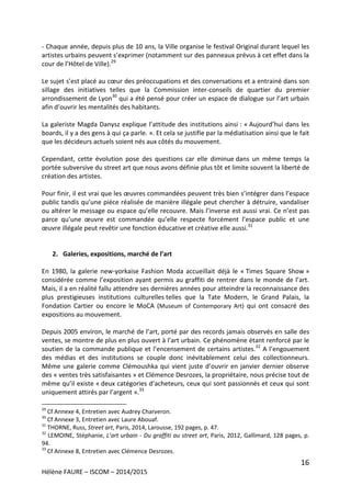 16
Hélène FAURE – ISCOM – 2014/2015
- Chaque année, depuis plus de 10 ans, la Ville organise le festival Original durant lequel les
artistes urbains peuvent s’exprimer (notamment sur des panneaux prévus à cet effet dans la
cour de l’Hôtel de Ville).29
Le sujet s’est placé au cœur des préoccupations et des conversations et a entrainé dans son
sillage des initiatives telles que la Commission inter-conseils de quartier du premier
arrondissement de Lyon30
qui a été pensé pour créer un espace de dialogue sur l’art urbain
afin d’ouvrir les mentalités des habitants.
La galeriste Magda Danysz explique l’attitude des institutions ainsi : « Aujourd’hui dans les
boards, il y a des gens à qui ça parle. ». Et cela se justifie par la médiatisation ainsi que le fait
que les décideurs actuels soient nés aux côtés du mouvement.
Cependant, cette évolution pose des questions car elle diminue dans un même temps la
portée subversive du street art que nous avons définie plus tôt et limite souvent la liberté de
création des artistes.
Pour finir, il est vrai que les œuvres commandées peuvent très bien s’intégrer dans l’espace
public tandis qu’une pièce réalisée de manière illégale peut chercher à détruire, vandaliser
ou altérer le message ou espace qu’elle recouvre. Mais l’inverse est aussi vrai. Ce n’est pas
parce qu’une œuvre est commandée qu’elle respecte forcément l’espace public et une
œuvre illégale peut revêtir une fonction éducative et créative elle aussi.31
2. Galeries, expositions, marché de l’art
En 1980, la galerie new-yorkaise Fashion Moda accueillait déjà le « Times Square Show »
considérée comme l’exposition ayant permis au graffiti de rentrer dans le monde de l’art.
Mais, il a en réalité fallu attendre ses dernières années pour atteindre la reconnaissance des
plus prestigieuses institutions culturelles telles que la Tate Modern, le Grand Palais, la
Fondation Cartier ou encore le MoCA (Museum of Contemporary Art) qui ont consacré des
expositions au mouvement.
Depuis 2005 environ, le marché de l’art, porté par des records jamais observés en salle des
ventes, se montre de plus en plus ouvert à l’art urbain. Ce phénomène étant renforcé par le
soutien de la commande publique et l’encensement de certains artistes.32
A l’engouement
des médias et des institutions se couple donc inévitablement celui des collectionneurs.
Même une galerie comme Clémoushka qui vient juste d’ouvrir en janvier dernier observe
des « ventes très satisfaisantes » et Clémence Desrozes, la propriétaire, nous précise tout de
même qu’il existe « deux catégories d’acheteurs, ceux qui sont passionnés et ceux qui sont
uniquement attirés par l’argent ».33
29
Cf Annexe 4, Entretien avec Audrey Charveron.
30
Cf Annexe 3, Entretien avec Laure Abouaf.
31
THORNE, Russ, Street art, Paris, 2014, Larousse, 192 pages, p. 47.
32
LEMOINE, Stéphanie, L’art urbain - Du graffiti au street art, Paris, 2012, Gallimard, 128 pages, p.
94.
33
Cf Annexe 8, Entretien avec Clémence Desrozes.
 