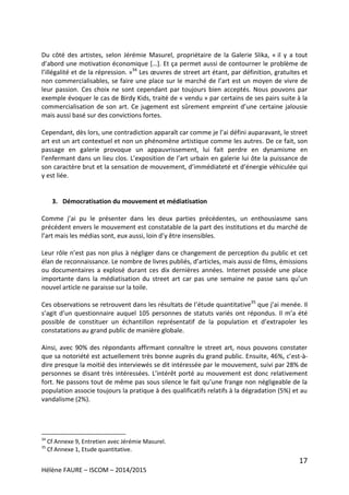 17
Hélène FAURE – ISCOM – 2014/2015
Du côté des artistes, selon Jérémie Masurel, propriétaire de la Galerie Slika, « il y a tout
d’abord une motivation économique […]. Et ça permet aussi de contourner le problème de
l’illégalité et de la répression. »34
Les œuvres de street art étant, par définition, gratuites et
non commercialisables, se faire une place sur le marché de l’art est un moyen de vivre de
leur passion. Ces choix ne sont cependant par toujours bien acceptés. Nous pouvons par
exemple évoquer le cas de Birdy Kids, traité de « vendu » par certains de ses pairs suite à la
commercialisation de son art. Ce jugement est sûrement empreint d’une certaine jalousie
mais aussi basé sur des convictions fortes.
Cependant, dès lors, une contradiction apparaît car comme je l’ai défini auparavant, le street
art est un art contextuel et non un phénomène artistique comme les autres. De ce fait, son
passage en galerie provoque un appauvrissement, lui fait perdre en dynamisme en
l’enfermant dans un lieu clos. L’exposition de l’art urbain en galerie lui ôte la puissance de
son caractère brut et la sensation de mouvement, d’immédiateté et d’énergie véhiculée qui
y est liée.
3. Démocratisation du mouvement et médiatisation
Comme j’ai pu le présenter dans les deux parties précédentes, un enthousiasme sans
précédent envers le mouvement est constatable de la part des institutions et du marché de
l’art mais les médias sont, eux aussi, loin d’y être insensibles.
Leur rôle n’est pas non plus à négliger dans ce changement de perception du public et cet
élan de reconnaissance. Le nombre de livres publiés, d’articles, mais aussi de films, émissions
ou documentaires a explosé durant ces dix dernières années. Internet possède une place
importante dans la médiatisation du street art car pas une semaine ne passe sans qu’un
nouvel article ne paraisse sur la toile.
Ces observations se retrouvent dans les résultats de l’étude quantitative35
que j’ai menée. Il
s’agit d’un questionnaire auquel 105 personnes de statuts variés ont répondus. Il m’a été
possible de constituer un échantillon représentatif de la population et d’extrapoler les
constatations au grand public de manière globale.
Ainsi, avec 90% des répondants affirmant connaître le street art, nous pouvons constater
que sa notoriété est actuellement très bonne auprès du grand public. Ensuite, 46%, c’est-à-
dire presque la moitié des interviewés se dit intéressée par le mouvement, suivi par 28% de
personnes se disant très intéressées. L’intérêt porté au mouvement est donc relativement
fort. Ne passons tout de même pas sous silence le fait qu’une frange non négligeable de la
population associe toujours la pratique à des qualificatifs relatifs à la dégradation (5%) et au
vandalisme (2%).
34
Cf Annexe 9, Entretien avec Jérémie Masurel.
35
Cf Annexe 1, Etude quantitative.
 