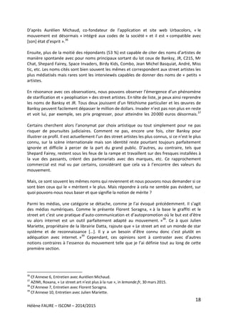18
Hélène FAURE – ISCOM – 2014/2015
D’après Aurélien Michaud, co-fondateur de l’application et site web Urbacolors, « le
mouvement est désormais « intégré aux codes de la société » et il est « compatible avec
[son] état d’esprit ».36
Ensuite, plus de la moitié des répondants (53 %) est capable de citer des noms d’artistes de
manière spontanée avec pour noms principaux sortant du lot ceux de Banksy, JR, C215, Mr
Chat, Shepard Fairey, Space Invaders, Birdy Kids, Combo, Jean Michel Basquiat, André, Miss
tic, etc. Les noms cités sont bien souvent les mêmes et correspondent aux street artistes les
plus médiatisés mais rares sont les interviewés capables de donner des noms de « petits »
artistes.
En résonance avec ces observations, nous pouvons observer l’émergence d’un phénomène
de starification et « peoplisation » des street artistes. En tête de liste, je peux ainsi reprendre
les noms de Banksy et JR. Tous deux jouissent d’un fétichisme particulier et les œuvres de
Banksy peuvent facilement dépasser le million de dollars. Invader n’est pas non plus en reste
et voit lui, par exemple, ses prix progresser, pour atteindre les 20 000 euros désormais.37
Certains cherchent alors l’anonymat par choix artistique ou tout simplement pour ne pas
risquer de poursuites judiciaires. Comment ne pas, encore une fois, citer Banksy pour
illustrer ce profil. Il est actuellement l’un des street artistes les plus connus, si ce n’est le plus
connu, sur la scène internationale mais son identité reste pourtant toujours parfaitement
ignorée et difficile à percer de la part du grand public. D’autres, au contraire, tels que
Shepard Fairey, restent sous les feux de la rampe et travaillent sur des fresques installées à
la vue des passants, créent des partenariats avec des marques, etc. Ce rapprochement
commercial est mal vu par certains, considérant que cela va à l’encontre des valeurs du
mouvement.
Mais, ce sont souvent les mêmes noms qui reviennent et nous pouvons nous demander si ce
sont bien ceux qui le « méritent » le plus. Mais répondre à cela ne semble pas évident, sur
quoi pouvons-nous nous baser et que signifie la notion de mérite ?
Parmi les médias, une catégorie se détache, comme je l’ai évoqué précédemment. Il s’agit
des médias numériques. Comme le présente Florent Soragna, « à la base le graffiti et le
street art c’est une pratique d’auto-communication et d’autopromotion où le but est d’être
vu alors internet est un outil parfaitement adapté au mouvement. »38
. Ce à quoi Julien
Mariette, propriétaire de la librairie Datta, rajoute que « Le street art est un monde de star
système et de reconnaissance […]. Il y a un besoin d’être connu donc c’est plutôt en
adéquation avec internet. »39
Cependant, ces opinions sont à contraster avec d’autres
notions contraires à l’essence du mouvement telle que je l’ai définie tout au long de cette
première section.
36
Cf Annexe 6, Entretien avec Aurélien Michaud.
37
AZIMI, Roxana, « Le street art n’est plus à la rue », in lemonde.fr, 30 mars 2015.
38
Cf Annexe 7, Entretien avec Florent Soragna.
39
Cf Annexe 10, Entretien avec Julien Mariette.
 