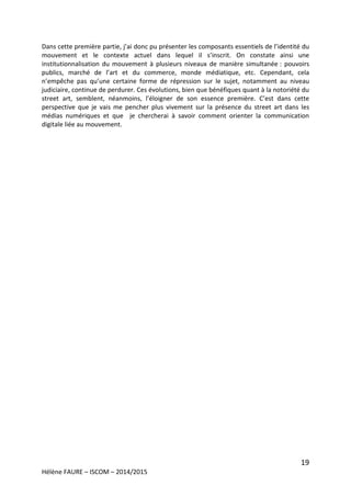 19
Hélène FAURE – ISCOM – 2014/2015
Dans cette première partie, j’ai donc pu présenter les composants essentiels de l’identité du
mouvement et le contexte actuel dans lequel il s’inscrit. On constate ainsi une
institutionnalisation du mouvement à plusieurs niveaux de manière simultanée : pouvoirs
publics, marché de l’art et du commerce, monde médiatique, etc. Cependant, cela
n’empêche pas qu’une certaine forme de répression sur le sujet, notamment au niveau
judiciaire, continue de perdurer. Ces évolutions, bien que bénéfiques quant à la notoriété du
street art, semblent, néanmoins, l’éloigner de son essence première. C’est dans cette
perspective que je vais me pencher plus vivement sur la présence du street art dans les
médias numériques et que je chercherai à savoir comment orienter la communication
digitale liée au mouvement.
 