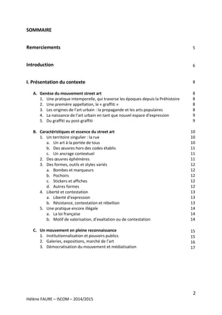 2
Hélène FAURE – ISCOM – 2014/2015
SOMMAIRE
Remerciements
Introduction
I. Présentation du contexte
A. Genèse du mouvement street art
1. Une pratique intemporelle, qui traverse les époques depuis la Préhistoire
2. Une première appellation, le « graffiti »
3. Les origines de l’art urbain : la propagande et les arts populaires
4. La naissance de l’art urbain en tant que nouvel espace d’expression
5. Du graffiti au post-graffiti
B. Caractéristiques et essence du street art
1. Un territoire singulier : la rue
a. Un art à la portée de tous
b. Des œuvres hors des codes établis
c. Un ancrage contextuel
2. Des œuvres éphémères
3. Des formes, outils et styles variés
a. Bombes et marqueurs
b. Pochoirs
c. Stickers et affiches
d. Autres formes
4. Liberté et contestation
a. Liberté d’expression
b. Résistance, contestation et rébellion
5. Une pratique encore illégale
a. La loi française
b. Motif de valorisation, d’exaltation ou de contestation
C. Un mouvement en pleine reconnaissance
1. Institutionnalisation et pouvoirs publics
2. Galeries, expositions, marché de l’art
3. Démocratisation du mouvement et médiatisation
5
6
8
8
8
8
8
9
9
10
10
10
11
11
11
12
12
12
12
12
13
13
13
14
14
14
15
15
16
17
 