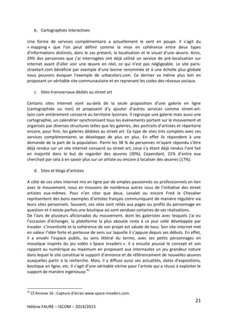 21
Hélène FAURE – ISCOM – 2014/2015
b. Cartographies interactives
Une forme de services complémentaire a actuellement le vent en poupe. Il s’agit du
« mapping » que l’on peut définir comme la mise en cohérence entre deux types
d'informations distincts, dans le cas présent, la localisation et le visuel d’une œuvre. Ainsi,
29% des personnes que j’ai interrogées ont déjà utilisé un service de pré-localisation sur
internet avant d’aller voir une œuvre en réel, ce qui n’est pas négligeable. Le site paris-
streetart.com bénéficie par exemple d’une bonne renommée et à une échelle plus globale
nous pouvons évoquer l’exemple de urbacolors.com. Ce dernier va même plus loin en
proposant un véritable site communautaire et en reprenant les codes des réseaux sociaux.
c. Sites transversaux dédiés au street art
Certains sites internet vont au-delà de la seule proposition d’une galerie en ligne
(cartographiée ou non) et proposent d’y ajouter d’autres services comme street-art-
lyon.com entièrement consacré au territoire lyonnais. Il regroupe une galerie mais aussi une
cartographie, un calendrier synchronisant tous les événements portant sur le mouvement et
organisés par diverses structures telles que les galeries, des portraits d’artistes et répertorie
encore, pour finir, les galeries dédiées au street art. Ce type de sites très complets avec ces
services complémentaires se développe de plus en plus. En effet ils répondent à une
demande de la part de la population. Parmi les 38 % de personnes m’ayant répondu s’être
déjà rendus sur un site internet consacré au street art, ceux s’y étant déjà rendus l’ont fait
en majorité dans le but de regarder des œuvres (30%). Cependant, 21% d’entre eux
cherchait par cela à en savoir plus sur un artiste ou encore à localiser des œuvres (17%).
d. Sites et blogs d’artistes
A côté de ces sites internet mis en ligne par de simples passionnés ou professionnels en lien
avec le mouvement, nous en trouvons de nombreux autres issus de l’initiative des street
artistes eux-mêmes. Pour n’en citer que deux, Levalet ou encore Fred le Chevalier
représentent des bons exemples d’artistes français communiquant de manière régulière via
leurs sites personnels. Souvent, ces sites sont reliés aux pages ou profils du personnage en
question et il existe parfois une boutique où sont vendues certaines de ses réalisations.
De l’avis de plusieurs aficionados du mouvement, dont les galeristes avec lesquels j’ai eu
l’occasion d’échanger, la plateforme la plus aboutie reste à ce jour celle développée par
Invader. L’inventivité et la cohérence de son projet est saluée de tous. Son site internet met
en valeur l’idée forte et porteuse de sens sur laquelle il s’appuie depuis ses débuts. En effet,
il a envahi l’espace public, au sens littéral du terme, avec ses petits personnages en
mosaïque inspirés du jeu vidéo « Space Invaders ». Il a ensuite poussé le concept et son
rapport au numérique au maximum en proposant aux internautes un jeu grandeur nature
dans lequel le site constitue le support d’annonce et de référencement de nouvelles œuvres
auxquelles partir à la recherche. Mais, il y diffuse aussi ses actualités, dates d’expositions,
boutique en ligne, etc. Il s’agit d’une véritable vitrine pour l’artiste qui a réussi à exploiter le
support de manière ingénieuse.41
41
Cf Annexe 16 : Capture d’écran www.space-invaders.com.
 