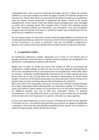 23
Hélène FAURE – ISCOM – 2014/2015
site:facebook.com » dans la barre de recherche de Google, plus de 7 millions de résultats
s’affichent, ce qui laisse imaginer le nombre de pages et profils de l’interface contenant le
mot dans leur intitulé. Mon étude m’a aussi permise de mettre en évidence une préférence
entre les réseaux sociaux concernant la publication de photos comme je l’ai évoqué
précédemment. Celle-ci rejoint l’ordre des médias sociaux privilégiés pour suivre des pages
ou profils. Ainsi, Facebook atteint 27%, Instagram 22% et Twitter 13%. Facebook semble
donc être l’interface préférée des internautes, suivi d’Instagram. Tous deux privilégient
l’image et cela coïncide tout à fait avec la « société de l’image » que j’ai décrite plus tôt ainsi
que le fait qu’il s’agisse d’un art visuel.
Sur ces réseaux sociaux, les internautes suivent autant des pages dédiées au mouvement de
manière générale telles que Street Art in Germany, Street Art Paris, Escapades Street Art, etc
ou bien consacrées à un artiste en particulier. Avec plus de 550 000 « instagramers »
abonnés à son compte, JR peut par exemple être considéré comme l’un des plus connectés.
4. Les applications mobiles
De nombreuses applications mobiles spécialisées sur le street art ont fleuries dans le
paysage numérique récemment dont la majorité consiste à proposer des cartographies et à
représenter un prolongement mobile de sites internet.
Malgré tout, le public ne semble pas encore très réceptif car 87% ne connaissent pas
d’applications mobiles dédiées au street art, soit une très large majorité. Seulement 6% en
ont sur leur smartphone et 8% en connaissent mais n’en possèdent pas. Parmi celles citées,
on retrouve : Urbacolors et MyParisStreetArt fonctionnant de la même manière que leurs
grands frères de la toile, All City Street Art, Streetlove, FlashInvaders, ou encore Street
Invaders. Ce dernier n’a fonctionné que pendant une courte période en 2013, le temps d’une
grande chasse au trésor numérique dans les villes de Bordeaux, Pau et Biarritz.
Dans cette même veine du gaming, reprenons à nouveau pour exemple le projet d’Invader
dans lequel l’application FlashInvaders possède une importance capitale. En l’installant, le
joueur peut flasher le Space Invader qu’il trouve dans la rue car elle utilise l’appareil photo
du téléphone portable ainsi que le GPS pour reconnaître l’œuvre en question
instantanément. Il est très difficile de tricher et se trouver au bon endroit avec son portable
entre les mains est le seul moyen pour les « gamers » d’accéder au niveau supérieur.
Un tout autre type d’application a aussi vu le jour à l’initiative de la Ville de Paris. Baptisée
« Paris dans ma rue », son objectif est de permettre aux parisiens de signaler les différentes
« anomalies » (c’est ainsi que sont qualifiés les graffitis) de leur quartier afin d’améliorer la
qualité de l’espace public, d’après les dires de la mairie.
 