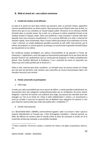 24
Hélène FAURE – ISCOM – 2014/2015
B. Web et street art : une culture commune
1. Facilité de création et de diffusion
Le web et le street art sont deux notions qui peuvent, dans un premier temps, apparaître
comme complémentaires sur divers points. Nous pouvons tout d’abord noter que la toile, au
même titre que la rue, constitue un nouvel espace public. Personne ne se retrouve interdit
d’entrée dans ce monde virtuel. De ce fait, on y retrouve la même simplicité d’accès et de
création propre à l’espace urbain. Dans une société du « tout connecté » comme celle dans
laquelle nous nous trouvons actuellement, il n’y a aucune difficulté à se relier à internet de
manière rapide, voire instantanée. Nous n’avons même plus besoin d’un ordinateur et d’une
« box » internet, un simple téléphone portable connecté au wifi suffit. Cela permet, par là
même, de proposer un service gratuit, ou presque, en accord avec la gratuité caractéristique
du mouvement en lui-même.
De nombreux projets privilégient ces valeurs d’accessibilité et de gratuité à l’instar de
Urbacolors. L’application a ainsi fait appel au financement participatif via le site Ulule afin de
pouvoir financer son amélioration tout en continuant de proposer un média complètement
gratuit. Pour Aurélien Michaud, le fondateur, il est « essentiel de suivre et reprendre ces
valeurs qui sont celles portées par le street art ».
Grâce à cela, internet peut donc constituer, un tremplin pour les jeunes artistes et n’érige
pas non plus de barrières, tant sociales, que culturelles ou encore économiques (dans une
moindre mesure) à son rentrée.
2. Portée universelle et participative
a. Cible large
Le web, par cette accessibilité que nous venons de définir, a rendu possible la pénétration du
mouvement dans des catégories socioprofessionnelles qui en semblaient, de prime abord,
éloignées. Il permet de toucher une audience plus large, qui pouvait par exemple avoir des
préjugés sur l’art ou le street art. Grâce à cette médiatisation « online », le mouvement a
aussi pu accéder à ceux qui ne peuvent pas se déplacer pour apprécier les œuvres in situ
pour diverses raisons telles que celles des publics dits « empêchés »46
.
b. Echelle internationale
Le « World Wide Web » (WWW), communément appelé « web » ou encore « toile » peut se
traduire littéralement en français par « toile (d’araignée) mondiale ». Internet permet, en
effet, de diffuser du contenu dans le monde entier et donc de concevoir le street art et le
travail des artistes par exemple, à une échelle mondiale.
46
Publics empêchés : Personnes malades, à mobilité très réduite, très âgées, hospitalisées, détenus,
etc.
 