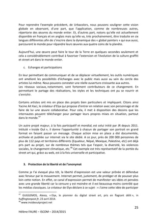 25
Hélène FAURE – ISCOM – 2014/2015
Pour reprendre l’exemple précédent, de Urbacolors, nous pouvons souligner cette vision
globale en observant, d’une part, que l’application, comme de nombreuses autres,
répertorie des œuvres du monde entier. Et, d’autres part, notons qu’elle est actuellement
disponible en français et en anglais mais qu’elle va, très prochainement, être traduite en six
langues différentes afin de s’inscrire dans la dynamique des « global painters » qui eux aussi,
parcourent le monde pour répandre leurs œuvres aux quatre coins de la planète.
Aujourd’hui, une œuvre peut faire le tour de la Terre en quelques secondes seulement et
cela a considérablement contribué à favoriser l’extension et l’évolution de la culture graffiti
et street art dans le monde entier.
c. Echanges et participations
En leur permettant de communiquer et de se déplacer virtuellement, les outils numériques
ont amélioré les possibilités d’échanges avec le public mais aussi au sein du cercle des
artistes lui-même. Nous pouvons constater une réelle ouverture croissante aux autres.
Les réseaux sociaux, notamment, sont fortement contributeurs de ce changement. En
permettant le partage des réalisations, les styles et les techniques ont pu se nourrir et
s’enrichir.
Certains artistes ont mis en place des projets bien particuliers et impliquant. Citons ainsi
Yacine Ait Kaci, le créateur d’Elyx qui propose d’entrer en relation avec son personnage et de
faire de lui une œuvre collaborative. Pour cela, il met à disposition des dessins que les
internautes peuvent télécharger pour partager leurs propres mises en situation, partout
dans le monde.47
Un autre projet majeur, à la fois participatif et mondial, est celui initié par JR depuis 2011.
Intitulé « Inside Out », il donne l’opportunité à chacun de partager son portrait en grand
format en faisant passer un message. Chaque action mise en place a été documentée,
archivée et publiée sur internet via le site dédié. A ce jour, près de 200 000 personnes de
plus de 112 pays et territoires différents (Equateur, Népal, Mexique, Palestine, etc) ont déjà
pris part au projet, sur de nombreux thèmes tels que l’espoir, la diversité, les violences
sociales, le changement climatique, etc.48
Cet exemple est très représentatif de la portée du
street art qui, grâce au web, est à la fois universelle et participative.
3. Protection de la liberté et de l’anonymat
Comme je l’ai évoqué plus tôt, la liberté d’expression est une valeur prônée et défendue
avec ferveur par le mouvement. Internet permet, justement, de protéger et de pousser plus
loin cette notion. En effet, ce canal d’expression permet de manifester ses idées et pensées
avec une grande liberté car la censure y est moindre et il est beaucoup moins contrôlé que
les médias classiques. Le créateur de Elyx déclare à ce sujet : « J'aime cette idée de participer
47
GUGGEMOS, Alexia, « Elyx, le pionnier du digital street art, pris en flagrant délit », in
huffingtonpost.fr, 23 avril 2014.
48
www.insideoutproject.net
 