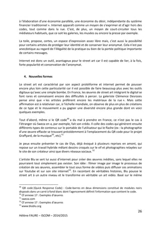 26
Hélène FAURE – ISCOM – 2014/2015
à l'élaboration d'une économie parallèle, une économie du désir, indépendante du système
financier traditionnel ». Internet apparaît comme un moyen de s’exprimer et d’agir hors des
codes, tout comme dans la rue. C’est, de plus, un moyen de court-circuiter tous les
médiateurs habituels, que ce soit les galeries, les musées ou encore la presse par exemple.
La toile, propose, certes, un espace d’expression assez libre mais, c’est aussi la possibilité
pour certains artistes de protéger leur identité et de conserver leur anonymat. Cela n’est pas
anecdotique au regard de l’illégalité de la pratique ou bien de la portée politique importante
de certains messages.
Internet est donc un outil, avantageux pour le street art car il est capable de lier, à la fois,
forte popularité et conservation de l’anonymat.
4. Nouvelles formes
Le street art est caractérisé par son aspect protéiforme et internet permet de pousser
encore plus loin cette particularité car il est possible de faire beaucoup plus avec les outils
digitaux qu’avec une simple bombe. En France, les œuvres de street art intégrant le digital se
font rares et connaissent encore des difficultés à percer. La galeriste Clémence Desrozes
pense ainsi que « les artistes préfèrent encore les matériaux de la rue ». Mais cette
affirmation est à relativiser car, à l’échelle mondiale, on observe de plus en plus de créations
de ce type et le mouvement a pu gagner une diversité encore plus grande dont en voici
quelques exemples.
Tout d’abord, même si le QR code49
a du mal à prendre en France, ce n’est pas le cas à
l’étranger où Sweza en a, par exemple, fait son crédo. Il colle des codes qui génèrent ensuite
différents types de contenus sur le portable de l’utilisateur qui le flashe (ex : la photographie
d’une œuvre effacée se trouvant précédemment à l’emplacement du QR code pour le projet
Graffyard, de la musique50
, etc).51
Je peux ensuite présenter le cas de Elyx, déjà évoqué à plusieurs reprises en amont, qui
repose sur un travail hybride mêlant dessins croqués sur le vif et photographies relayées sur
le site de son créateur ainsi que divers réseaux sociaux.52
L’artiste Blu se sert lui aussi d’internet pour créer des œuvres inédites, sans lequel elles ne
pourraient tout simplement pas exister. Son idée : filmer image par image le processus de
création de ses œuvres, assembler le tout sous forme de vidéos puis diffuser ces animations
sur Youtube et sur son site internet53
. En racontant de véritables histoires, Blu pousse le
street art à un autre niveau et le transforme en véritable un art vidéo. Basé sur le même
49
QR code (Quick Response Code) : Code-barres en deux dimensions constitué de modules noirs
disposés dans un carré à fond blanc dont l'agencement définit l'information que contient le code.
50
Cf annexe 17 : Exemples d’œuvres
51
sweza.com
52
Cf annexe 17 : Exemples d’œuvres
53
www.blublu.org
 