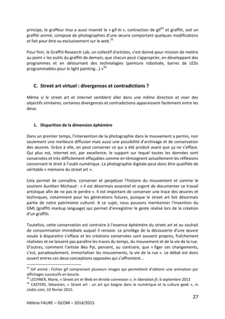27
Hélène FAURE – ISCOM – 2014/2015
principe, le graffeur Insa a aussi inventé le « gif-iti », contraction de gif54
et graffiti, soit un
graffiti animé, composé de photographies d’une œuvre comportant quelques modifications
et fait pour être vu exclusivement sur le web.55
Pour finir, le Graffiti Research Lab, un collectif d'artistes, s’est donné pour mission de mettre
au point « les outils du graffiti de demain, que chacun peut s'approprier, en développant des
programmes et en détournant des technologies (peinture robotisée, barres de LEDs
programmables pour le light painting...).»56
C. Street art virtuel : divergences et contradictions ?
Même si le street art et internet semblent aller dans une même direction et viser des
objectifs similaires, certaines divergences et contradictions apparaissent facilement entre les
deux.
1. Disparition de la dimension éphémère
Dans un premier temps, l’intervention de la photographie dans le mouvement a permis, non
seulement une meilleure diffusion mais aussi une possibilité d’archivage et de conservation
des œuvres. Grâce à elle, on peut conserver ce qui a été produit avant que ça ne s’efface.
Qui plus est, internet est, par excellence, le support sur lequel toutes les données sont
conservées et très difficilement effaçables comme en témoignent actuellement les réflexions
concernant le droit à l’oubli numérique. La photographie digitale peut donc être qualifiée de
véritable « mémoire du street art ».
Cela permet de connaître, conserver et perpétuer l’histoire du mouvement et comme le
soutient Aurélien Michaud : « il est désormais essentiel et urgent de documenter ce travail
artistique afin de ne pas le perdre ». Il est important de conserver une trace des œuvres et
techniques, notamment pour les générations futures, puisque le street art fait désormais
partie de notre patrimoine culturel. A ce sujet, nous pouvons mentionner l’invention du
GML (graffiti markup language) qui permet d’enregistrer le geste réalisé lors de la création
d’un graffiti.
Toutefois, cette conservation est contraire à l’essence éphémère du street art et au souhait
de consommation immédiate auquel il renvoie. Le privilège de la découverte d’une œuvre
vouée à disparaitre s’efface et les créations conservées sont souvent propres, fraîchement
réalisées et ne laissent pas paraître les traces du temps, du mouvement et de la vie de la rue.
D’autres, comment l’artiste Béa Pyl, pensent, au contraire, que « figer ces changements,
c’est, paradoxalement, immortaliser les mouvements, la vie de la rue ». Le débat est donc
ouvert entres ces deux conceptions opposées qui s’affrontent…
54
Gif animé : Fichier gif comprenant plusieurs images qui permettent d’obtenir une animation par
affichages successifs en boucle.
55
LECHNER, Marie, « Street art et Web en étroite connexion », in liberation.fr, 6 septembre 2013
56
CASTERS, Sébastien, « Street art : un art qui baigne dans le numérique et la culture geek », in
clubic.com, 10 février 2015.
 