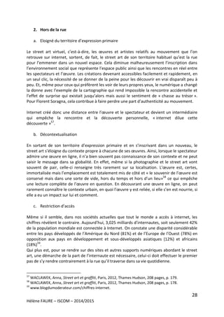 28
Hélène FAURE – ISCOM – 2014/2015
2. Hors de la rue
a. Eloigné du territoire d’expression primaire
Le street art virtuel, c’est-à-dire, les œuvres et artistes relatifs au mouvement que l’on
retrouve sur internet, sortent, de fait, le street art de son territoire habituel qu’est la rue
pour l’emmener dans un nouvel espace. Cela diminue malheureusement l’inscription dans
l’environnement social que représente l’espace public ainsi que les rencontres en réel entre
les spectateurs et l’œuvre. Les créations devenant accessibles facilement et rapidement, en
un seul clic, la nécessité de se donner de la peine pour les découvrir en vrai disparaît peu à
peu. Et, même pour ceux qui préfèrent les voir de leurs propres yeux, le numérique a changé
la donne avec l’exemple de la cartographie qui rend impossible la rencontre accidentelle et
l’effet de surprise qui existait jusqu’alors mais aussi le sentiment de « chasse au trésor ».
Pour Florent Soragna, cela contribue à faire perdre une part d’authenticité au mouvement.
Internet créé donc une distance entre l’œuvre et le spectateur et devient un intermédiaire
qui empêche la rencontre et la découverte personnelle, « internet dilue cette
découverte »57
.
b. Décontextualisation
En sortant de son territoire d’expression primaire et en s’inscrivant dans un nouveau, le
street art s’éloigne du contexte propre à chacune de ses œuvres. Ainsi, lorsque le spectateur
admire une œuvre en ligne, il n’a bien souvent pas connaissance de son contexte et ne peut
saisir le message dans sa globalité. En effet, même si la photographie et le street art vont
souvent de pair, celle-ci renseigne très rarement sur sa localisation. L’œuvre est, certes,
immortalisée mais l’emplacement est totalement mis de côté et « le souvenir de l’œuvre est
conservé mais dans une sorte de vide, hors du temps et hors d’un lieu»58
ce qui empêche
une lecture complète de l’œuvre en question. En découvrant une œuvre en ligne, on peut
rarement connaître le contexte urbain, en quoi l’œuvre y est reliée, si elle s’en est nourrie, si
elle a eu un impact sur lui et comment.
c. Restriction d’accès
Même si il semble, dans nos sociétés actuelles que tout le monde a accès à internet, les
chiffres révèlent le contraire. Aujourd’hui, 3,025 milliards d’internautes, soit seulement 42%
de la population mondiale est connectée à Internet. On constate une disparité considérable
entre les pays développés de l’Amérique du Nord (81%) et de l’Europe de l’Ouest (78%) en
opposition aux pays en développement et sous-développés asiatiques (12%) et africains
(18%)59
.
Qui plus est, pour se rendre sur des sites et autres supports numériques abordant le street
art, une démarche de la part de l’internaute est nécessaire, celui-ci doit effectuer le premier
pas de s’y rendre contrairement à la rue qu’il traverse dans sa vie quotidienne.
57
WACLAWEK, Anna, Street art et graffiti, Paris, 2012, Thames Hudson, 208 pages, p. 179.
58
WACLAWEK, Anna, Street art et graffiti, Paris, 2012, Thames Hudson, 208 pages, p. 178.
59
www.blogdumoderateur.com/chiffres-internet.
 