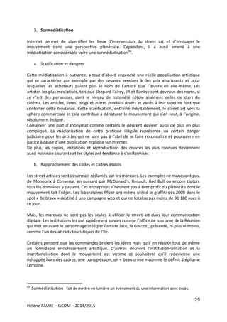 29
Hélène FAURE – ISCOM – 2014/2015
3. Surmédiatisation
Internet permet de diversifier les lieux d’intervention du street art et d’envisager le
mouvement dans une perspective planétaire. Cependant, il a aussi amené à une
médiatisation considérable voire une surmédiatisation60
.
a. Starification et dangers
Cette médiatisation à outrance, a tout d’abord engendré une réelle peoplisation artistique
qui se caractérise par exemple par des œuvres vendues à des prix ahurissants et pour
lesquelles les acheteurs paient plus le nom de l’artiste que l’œuvre en elle-même. Les
artistes les plus médiatisés, tels que Shepard Fairey, JR et Banksy sont devenus des noms, si
ce n’est des personnes, dont le niveau de notoriété côtoie aisément celles de stars du
cinéma. Les articles, livres, blogs et autres produits divers et variés à leur sujet ne font que
conforter cette tendance. Cette starification, entraîne inévitablement, le street art vers la
sphère commerciale et cela contribue à dénaturer le mouvement qui s’en veut, à l’origine,
résolument éloigné.
Conserver une part d’anonymat comme certains le désirent devient aussi de plus en plus
compliqué. La médiatisation de cette pratique illégale représente un certain danger
judiciaire pour les artistes qui ne sont pas à l’abri de se faire reconnaître et poursuivre en
justice à cause d’une publication explicite sur internet.
De plus, les copies, imitations et reproductions des œuvres les plus connues deviennent
aussi monnaie courante et les styles ont tendance à s’uniformiser.
b. Rapprochement des codes et cadres établis
Les street artistes sont désormais réclamés par les marques. Les exemples ne manquent pas,
de Monoprix à Converse, en passant par McDonald's, Renault, Red Bull ou encore Lipton,
tous les domaines y passent. Ces entreprises n’hésitent pas à tirer profit du plébiscite dont le
mouvement fait l’objet. Les laboratoires Pfizer ont même utilisé le graffiti dès 2008 dans le
spot « Be brave » destiné à une campagne web et qui ne totalise pas moins de 91 180 vues à
ce jour.
Mais, les marques ne sont pas les seules à utiliser le street art dans leur communication
digitale. Les institutions les ont rapidement suivies comme l’office de tourisme de la Réunion
qui met en avant le personnage créé par l’artiste Jace, le Gouzou, présenté, ni plus ni moins,
comme l’un des attraits touristiques de l’île.
Certains pensent que les commandes brident les idées mais qu’il en résulte tout de même
un formidable enrichissement artistique. D’autres décrient l’institutionnalisation et la
marchandisation dont le mouvement est victime et souhaitent qu’il redevienne une
échappée hors des cadres, une transgression, un « beau crime » comme le définit Stéphanie
Lemoine.
60
Surmédiatisation : fait de mettre en lumière un évènement ou une information avec excès.
 
