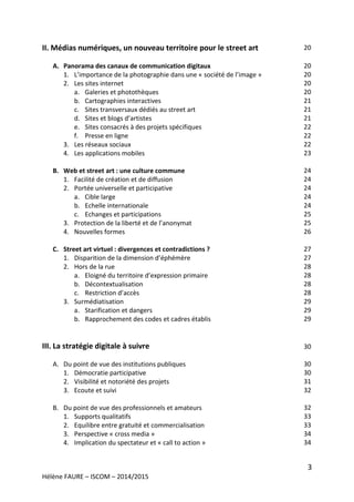 3
Hélène FAURE – ISCOM – 2014/2015
II. Médias numériques, un nouveau territoire pour le street art
A. Panorama des canaux de communication digitaux
1. L’importance de la photographie dans une « société de l’image »
2. Les sites internet
a. Galeries et photothèques
b. Cartographies interactives
c. Sites transversaux dédiés au street art
d. Sites et blogs d’artistes
e. Sites consacrés à des projets spécifiques
f. Presse en ligne
3. Les réseaux sociaux
4. Les applications mobiles
B. Web et street art : une culture commune
1. Facilité de création et de diffusion
2. Portée universelle et participative
a. Cible large
b. Echelle internationale
c. Echanges et participations
3. Protection de la liberté et de l’anonymat
4. Nouvelles formes
C. Street art virtuel : divergences et contradictions ?
1. Disparition de la dimension d’éphémère
2. Hors de la rue
a. Eloigné du territoire d’expression primaire
b. Décontextualisation
c. Restriction d’accès
3. Surmédiatisation
a. Starification et dangers
b. Rapprochement des codes et cadres établis
III. La stratégie digitale à suivre
A. Du point de vue des institutions publiques
1. Démocratie participative
2. Visibilité et notoriété des projets
3. Ecoute et suivi
B. Du point de vue des professionnels et amateurs
1. Supports qualitatifs
2. Equilibre entre gratuité et commercialisation
3. Perspective « cross media »
4. Implication du spectateur et « call to action »
20
20
20
20
20
21
21
21
22
22
22
23
24
24
24
24
24
25
25
26
27
27
28
28
28
28
29
29
29
30
30
30
31
32
32
33
33
34
34
 