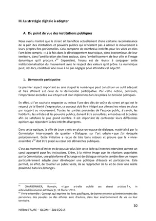30
Hélène FAURE – ISCOM – 2014/2015
III. La stratégie digitale à adopter
A. Du point de vue des institutions publiques
Nous avons montré que le street art bénéficie actuellement d’une certaine reconnaissance
de la part des institutions et pouvoirs publics qui n’hésitent pas à utiliser le mouvement à
leurs propres fins personnelles. Cela comporte de nombreux intérêts pour les villes et elles
l’ont bien compris : « à la fois dans le développement touristique, donc économique, de leur
territoire, dans l'amélioration des liens sociaux, dans l'embellissement de leur ville et l'image
dynamique qu'il procure. »61
Cependant, l’enjeu est de réussir à conjuguer cette
institutionnalisation du mouvement avec le respect des valeurs qu’il prône. Le numérique
peut, dès lors, constituer une issue à ne pas négliger pour atteindre cet objectif.
1. Démocratie participative
Le premier aspect important au sein duquel le numérique peut constituer un outil adéquat
et très efficient est celui de la démocratie participative. Par cette notion, j’entends,
l’importance accordée aux citoyens et leur implication dans les prises de décision politiques.
En effet, si l’on souhaite respecter au mieux l’une des clés de voûte du street art qui est le
respect de la liberté d’expression, ce concept doit être intégré aux démarches mises en place
par rapport au mouvement. Toutes les parties prenantes de l’espace public, à savoir, les
habitants, les artistes et les pouvoirs publics, doivent être consultées, entendues et écoutées
afin de satisfaire le plus grand nombre. Il est important de confronter leurs différentes
opinions qui répondent à des intérêts divergents.
Dans cette optique, la ville de Lyon a mis en place un espace de dialogue, matérialisé par la
Commission inter-conseils de quartier « Dialogues sur l’art urbain » que j’ai évoquée
précédemment. Cette initiative a reçue de très bons retours et prouve que le « vivre-
ensemble »62
doit être placé au cœur des démarches publiques.
C’est au moment d’imiter et de pousser plus loin cette idée qu’internet intervient comme un
canal approprié pour les institutions. Créer, à la même image que les réunions organisées
par la Commission, une plateforme d’échange et de dialogue virtuelle semble être un moyen
particulièrement adapté pour développer une politique d’écoute et participative. Cela
permet, en effet, de toucher un public vaste, de se rapprocher de lui et de créer une réelle
proximité dans les échanges.
61
CHARBONNIER, Romain, « Lyon a-t-elle oublié ses street artistes ? », in
acteursdeleconomie.latribune.fr, 13 février 2015.
62
Vivre-ensemble : Concept qui exprime les liens pacifiques, de bonne entente qu'entretiennent des
personnes, des peuples ou des ethnies avec d'autres, dans leur environnement de vie ou leur
territoire.
 
