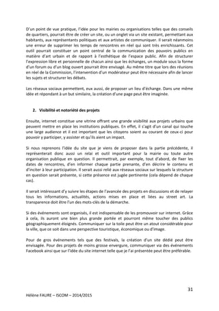 31
Hélène FAURE – ISCOM – 2014/2015
D’un point de vue pratique, l’idée pour les mairies ou organisations telles que des conseils
de quartiers, pourrait être de créer un site, ou un onglet via un site existant, permettant aux
habitants, aux représentants politiques et aux artistes de communiquer. Il serait néanmoins
une erreur de supprimer les temps de rencontres en réel qui sont très enrichissants. Cet
outil pourrait constituer un point central de la communication des pouvoirs publics en
matière d’art urbain et de rapport à l’esthétique de l’espace public. Afin de structurer
l’expression libre et personnelle de chacun ainsi que les échanges, un module sous la forme
d’un forum ou d’un blog ouvert pourrait être envisagé. Au même titre que lors des réunions
en réel de la Commission, l’intervention d’un modérateur peut être nécessaire afin de lancer
les sujets et structurer les débats.
Les réseaux sociaux permettent, eux aussi, de proposer un lieu d’échange. Dans une même
idée et répondant à un but similaire, la création d’une page peut être imaginée.
2. Visibilité et notoriété des projets
Ensuite, internet constitue une vitrine offrant une grande visibilité aux projets urbains que
peuvent mettre en place les institutions publiques. En effet, il s’agit d’un canal qui touche
une large audience et il est important que les citoyens soient au courant de ceux-ci pour
pouvoir y participer, y assister et qu’ils aient un impact.
Si nous reprenons l’idée du site que je viens de proposer dans la partie précédente, il
représenterait donc aussi un relai et outil important pour la mairie ou toute autre
organisation publique en question. Il permettrait, par exemple, tout d’abord, de fixer les
dates de rencontres, d’en informer chaque partie prenante, d’en décrire le contenu et
d’inciter à leur participation. Il serait aussi relié aux réseaux sociaux sur lesquels la structure
en question serait présente, si cette présence est jugée pertinente (cela dépend de chaque
cas).
Il serait intéressant d’y suivre les étapes de l’avancée des projets en discussions et de relayer
tous les informations, actualités, actions mises en place et liées au street art. La
transparence doit être l’un des mots-clés de la démarche.
Si des événements sont organisés, il est indispensable de les promouvoir sur internet. Grâce
à cela, ils auront une bien plus grande portée et pourront même toucher des publics
géographiquement éloignés. Communiquer sur la toile peut être un atout considérable pour
la ville, que ce soit dans une perspective touristique, économique ou d’image.
Pour de gros événements tels que des festivals, la création d’un site dédié peut être
envisagée. Pour des projets de moins grosse envergure, communiquer via des événements
Facebook ainsi que sur l’idée du site internet telle que je l’ai présentée peut être préférable.
 