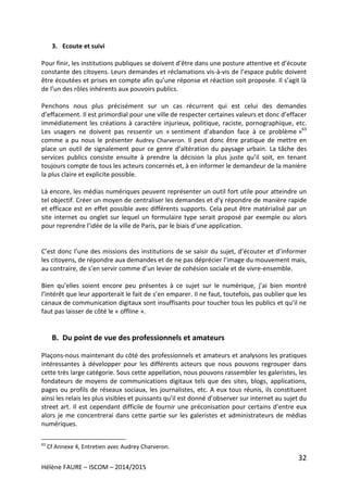 32
Hélène FAURE – ISCOM – 2014/2015
3. Ecoute et suivi
Pour finir, les institutions publiques se doivent d’être dans une posture attentive et d’écoute
constante des citoyens. Leurs demandes et réclamations vis-à-vis de l’espace public doivent
être écoutées et prises en compte afin qu’une réponse et réaction soit proposée. Il s’agit là
de l’un des rôles inhérents aux pouvoirs publics.
Penchons nous plus précisément sur un cas récurrent qui est celui des demandes
d’effacement. Il est primordial pour une ville de respecter certaines valeurs et donc d’effacer
immédiatement les créations à caractère injurieux, politique, raciste, pornographique, etc.
Les usagers ne doivent pas ressentir un « sentiment d’abandon face à ce problème »63
comme a pu nous le présenter Audrey Charveron. Il peut donc être pratique de mettre en
place un outil de signalement pour ce genre d’altération du paysage urbain. La tâche des
services publics consiste ensuite à prendre la décision la plus juste qu’il soit, en tenant
toujours compte de tous les acteurs concernés et, à en informer le demandeur de la manière
la plus claire et explicite possible.
Là encore, les médias numériques peuvent représenter un outil fort utile pour atteindre un
tel objectif. Créer un moyen de centraliser les demandes et d’y répondre de manière rapide
et efficace est en effet possible avec différents supports. Cela peut être matérialisé par un
site internet ou onglet sur lequel un formulaire type serait proposé par exemple ou alors
pour reprendre l’idée de la ville de Paris, par le biais d’une application.
C’est donc l’une des missions des institutions de se saisir du sujet, d’écouter et d’informer
les citoyens, de répondre aux demandes et de ne pas déprécier l’image du mouvement mais,
au contraire, de s’en servir comme d’un levier de cohésion sociale et de vivre-ensemble.
Bien qu’elles soient encore peu présentes à ce sujet sur le numérique, j’ai bien montré
l’intérêt que leur apporterait le fait de s’en emparer. Il ne faut, toutefois, pas oublier que les
canaux de communication digitaux sont insuffisants pour toucher tous les publics et qu’il ne
faut pas laisser de côté le « offline ».
B. Du point de vue des professionnels et amateurs
Plaçons-nous maintenant du côté des professionnels et amateurs et analysons les pratiques
intéressantes à développer pour les différents acteurs que nous pouvons regrouper dans
cette très large catégorie. Sous cette appellation, nous pouvons rassembler les galeristes, les
fondateurs de moyens de communications digitaux tels que des sites, blogs, applications,
pages ou profils de réseaux sociaux, les journalistes, etc. A eux tous réunis, ils constituent
ainsi les relais les plus visibles et puissants qu’il est donné d’observer sur internet au sujet du
street art. Il est cependant difficile de fournir une préconisation pour certains d’entre eux
alors je me concentrerai dans cette partie sur les galeristes et administrateurs de médias
numériques.
63
Cf Annexe 4, Entretien avec Audrey Charveron.
 