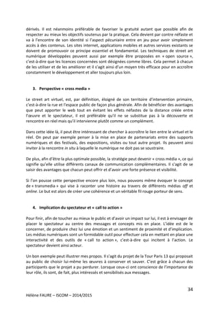 34
Hélène FAURE – ISCOM – 2014/2015
dérivés. Il est néanmoins préférable de favoriser la gratuité autant que possible afin de
respecter au mieux les objectifs soutenus par la pratique. Cela devient par contre néfaste et
va à l’encontre de son identité si l’aspect pécuniaire entre en jeu pour avoir simplement
accès à des contenus. Les sites internet, applications mobiles et autres services existants se
doivent de promouvoir ce principe essentiel et fondamental. Les techniques de street art
numérique développées peuvent aussi par exemple être proposées en « open source »,
c’est-à-dire que les licences concernées sont désignées comme libres. Cela permet à chacun
de les utiliser et de les améliorer et il s’agit ainsi d’un moyen très efficace pour en accroître
constamment le développement et aller toujours plus loin.
3. Perspective « cross media »
Le street art virtuel, est, par définition, éloigné de son territoire d’intervention primaire,
c’est-à-dire la rue et l’espace public de façon plus générale. Afin de bénéficier des avantages
que peut apporter le web tout en évitant les effets néfastes de la distance créée entre
l’œuvre et le spectateur, il est préférable qu’il ne se substitue pas à la découverte et
rencontre en réel mais qu’il intervienne plutôt comme un complément.
Dans cette idée là, il peut être intéressant de chercher à accroître le lien entre le virtuel et le
réel. On peut par exemple penser à la mise en place de partenariats entre des supports
numériques et des festivals, des expositions, visites ou tout autre projet. Ils peuvent ainsi
inviter à la rencontre in situ à laquelle le numérique ne doit pas se soustraire.
De plus, afin d’être la plus optimale possible, la stratégie peut devenir « cross média », ce qui
signifie qu’elle utilise différents canaux de communication complémentaires. Il s’agit de se
saisir des avantages que chacun peut offrir et d’avoir une forte présence et visibilité.
Si l’on pousse cette perspective encore plus loin, nous pouvons même évoquer le concept
de « transmedia » qui vise à raconter une histoire au travers de différents médias off et
online. Le but est alors de créer une cohérence et un véritable fil rouge porteur de sens.
4. Implication du spectateur et « call to action »
Pour finir, afin de toucher au mieux le public et d’avoir un impact sur lui, il est à envisager de
placer le spectateur au centre des messages et concepts mis en place. L’idée est de le
concerner, de produire chez lui une émotion et un sentiment de proximité et d’implication.
Les médias numériques sont un formidable outil pour effectuer cela en mettant en place une
interactivité et des outils de « call to action », c’est-à-dire qui incitent à l’action. Le
spectateur devient ainsi acteur.
Un bon exemple peut illustrer mes propos. Il s’agit du projet de la Tour Paris 13 qui proposait
au public de choisir lui-même les œuvres à conserver et sauver. C’est grâce à chacun des
participants que le projet a pu perdurer. Lorsque ceux-ci ont conscience de l’importance de
leur rôle, ils sont, de fait, plus intéressés et sensibilisés aux messages.
 