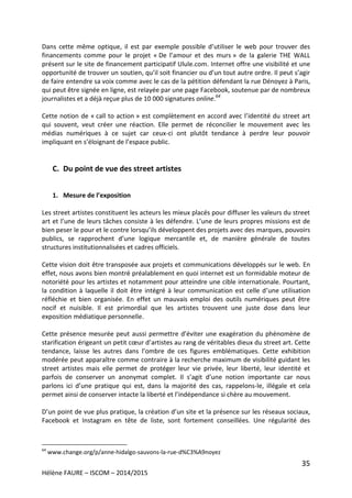35
Hélène FAURE – ISCOM – 2014/2015
Dans cette même optique, il est par exemple possible d’utiliser le web pour trouver des
financements comme pour le projet « De l’amour et des murs » de la galerie THE WALL
présent sur le site de financement participatif Ulule.com. Internet offre une visibilité et une
opportunité de trouver un soutien, qu’il soit financier ou d’un tout autre ordre. Il peut s’agir
de faire entendre sa voix comme avec le cas de la pétition défendant la rue Dénoyez à Paris,
qui peut être signée en ligne, est relayée par une page Facebook, soutenue par de nombreux
journalistes et a déjà reçue plus de 10 000 signatures online.64
Cette notion de « call to action » est complètement en accord avec l’identité du street art
qui souvent, veut créer une réaction. Elle permet de réconcilier le mouvement avec les
médias numériques à ce sujet car ceux-ci ont plutôt tendance à perdre leur pouvoir
impliquant en s’éloignant de l’espace public.
C. Du point de vue des street artistes
1. Mesure de l’exposition
Les street artistes constituent les acteurs les mieux placés pour diffuser les valeurs du street
art et l’une de leurs tâches consiste à les défendre. L’une de leurs propres missions est de
bien peser le pour et le contre lorsqu’ils développent des projets avec des marques, pouvoirs
publics, se rapprochent d’une logique mercantile et, de manière générale de toutes
structures institutionnalisées et cadres officiels.
Cette vision doit être transposée aux projets et communications développés sur le web. En
effet, nous avons bien montré préalablement en quoi internet est un formidable moteur de
notoriété pour les artistes et notamment pour atteindre une cible internationale. Pourtant,
la condition à laquelle il doit être intégré à leur communication est celle d’une utilisation
réfléchie et bien organisée. En effet un mauvais emploi des outils numériques peut être
nocif et nuisible. Il est primordial que les artistes trouvent une juste dose dans leur
exposition médiatique personnelle.
Cette présence mesurée peut aussi permettre d’éviter une exagération du phénomène de
starification érigeant un petit cœur d’artistes au rang de véritables dieux du street art. Cette
tendance, laisse les autres dans l’ombre de ces figures emblématiques. Cette exhibition
modérée peut apparaître comme contraire à la recherche maximum de visibilité guidant les
street artistes mais elle permet de protéger leur vie privée, leur liberté, leur identité et
parfois de conserver un anonymat complet. Il s’agit d’une notion importante car nous
parlons ici d’une pratique qui est, dans la majorité des cas, rappelons-le, illégale et cela
permet ainsi de conserver intacte la liberté et l’indépendance si chère au mouvement.
D’un point de vue plus pratique, la création d’un site et la présence sur les réseaux sociaux,
Facebook et Instagram en tête de liste, sont fortement conseillées. Une régularité des
64
www.change.org/p/anne-hidalgo-sauvons-la-rue-d%C3%A9noyez
 