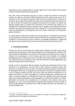 36
Hélène FAURE – ISCOM – 2014/2015
publications est alors indispensable et l’une des règles d’or à ne pas oublier est de séparer
comptes et profils professionnels et personnels.
Pour finir, cette communication mesurée est aussi le moyen de conserver une part de
mystère, de magie et notamment l’effet de découverte et de surprise procurée lors de la
rencontre en réel. Cela permet de garder intact le jeu de la recherche et le mérite de la
rencontre. Ainsi, il peut être conseillé aux artistes de ne pas dévoiler toutes leurs œuvres sur
la toile et d’éviter de proposer des mappings très précis par eux-mêmes. Ils peuvent par
exemple plutôt exciter la curiosité des internautes en leur donnant des indices sur la
description et l’emplacement de leurs créations tout en gardant une part de flou dans leurs
contenus. Cela peut aussi prendre la forme de « teasings »65
ou d’un authentique jeu dans
lequel des gratifications et récompenses, de formes variées, matérielles ou immatérielles
peuvent intervenir.
Les street artistes ne doivent pas oublier que la reconnaissance ne s’acquiert pas seulement
en étant présent sur internet et qu’une présence efficiente est uniquement possible, si, et
seulement si, l’artiste est bon et a de la « matière » sur laquelle communiquer. Il s’agit là de
pré-requis à ne jamais perdre de vue avant de se servir de la toile comme d’une vitrine.
2. Concept fort et porteur
Ensuite, pour que la communication d’un artiste capte l’attention du public et que cela se
poursuive sur du long terme, il est essentiel de définir des messages forts et cohérents. Afin
d’être facilement identifiable et de pouvoir faire perdurer une identité dans le temps, la
création d’un personnage ou d’une marque peut ainsi être imaginée. De multiples
possibilités existent, le but étant de trouver une idée forte et porteuse de sens. Cela permet
de se démarquer, de se distinguer et de ne pas être noyé dans la masse gigantesque que
représente aujourd’hui la scène street art.
Encore une fois, le concept se doit de respecter les valeurs du mouvement afin de ne pas
contribuer à sa dénaturation. Une fois celui-ci défini, plusieurs procédés existent afin
d’assurer son impact et sa mise en valeur. Les médias numériques peuvent ainsi permettre
de développer des formes et pratiques de communication innovantes et originales comme
j’ai pu en évoquer certaines plus tôt. Pour que le niveau de qualité soit satisfaisant, ils ne
doivent pas hésiter à se faire accompagner, à trouver des personnes qualifiées pour les
aider. Les œuvres intégrant le numérique sont encore peu identifiées de la part du grand
public mais de belles perspectives sont envisageables à condition de valoriser les moyens
permettant de favoriser leur compréhension et utilisation. Cela permet, entre autre,
d’apporter un « plus » dans le plan établi en proposant des supports et contenus inédits. A
titre de simple exemple, nous pouvons citer l’idée de vidéos consacrées aux techniques, au
suivi de la création, etc.
65
Teasing : Technique publicitaire qui vise à éveiller la curiosité du contact pour augmenter
l’attention portée au message et sa mémorisation.
 
