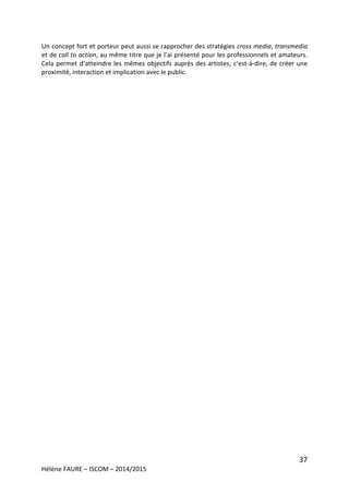 37
Hélène FAURE – ISCOM – 2014/2015
Un concept fort et porteur peut aussi se rapprocher des stratégies cross media, transmedia
et de call to action, au même titre que je l’ai présenté pour les professionnels et amateurs.
Cela permet d’atteindre les mêmes objectifs auprès des artistes, c’est-à-dire, de créer une
proximité, interaction et implication avec le public.
 