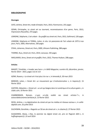 39
Hélène FAURE – ISCOM – 2014/2015
BIBLIOGRAPHIE
Ouvrages
CATZ, Jérôme, Street Art, mode d’emploi, Paris, 2013, Flammarion, 255 pages
GENIN, Christophe, Le street art au tournant, reconnaissances d’un genre, Paris, 2013,
Impressions Nouvelles, 272 pages
LEMOINE, Stéphanie, L’art urbain - Du graffiti au street art, Paris, 2012, Gallimard, 128 pages
LEMOINE, Stéphanie et TERRAL, Julien, In situ: Un panorama de l’art urbain de 1975 à nos
jours, Paris, 2005, Alternatives, 160 pages
STAHL, Johannes, Street art, Paris, 2009, Ullmann Publishing, 288 pages
THORNE, Russ, Street art, Paris, 2014, Larousse, 192 pages
WACLAWEK, Anna, Street art et graffiti, Paris, 2012, Thames Hudson, 208 pages
Articles
MAGOT, Timothée, « Invader was here », in WAD Magazine, numéro 63, décembre, janvier,
février 2014 – 2015, pages 112 et 113
AZIMI, Roxana, « Le street art n’est plus à la rue », in lemonde.fr, 30 mars 2015
BORDIER, Julien, « Street Art: un mouvement qui s’institutionnalise », in lexpress.fr, 15
février 2013
CASTERS, Sébastien, « Street art : un art qui baigne dans le numérique et la culture geek », in
clubic.com, 10 février 2015
CHARBONNIER, Romain, « Lyon a-t-elle oublié ses street artistes ? », in
acteursdeleconomie.latribune.fr, 13 février 2015
DEISS, Jérôme, « La digitalisation du street-art par les médias et réseaux sociaux », in veille-
digitale.com, 16 juillet 2013
DUCHEMIN, Dorothée, « Regards sur 50 ans de street art », in citazine.fr, 27 février 2015
GUGGEMOS, Alexia, « Elyx, le pionnier du digital street art, pris en flagrant délit », in
huffingtonpost.fr, 23 avril 2014
 