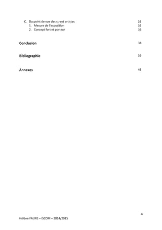 4
Hélène FAURE – ISCOM – 2014/2015
C. Du point de vue des street artistes
1. Mesure de l’exposition
2. Concept fort et porteur
Conclusion
Bibliographie
Annexes
35
35
36
38
39
41
 