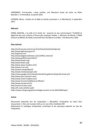 40
Hélène FAURE – ISCOM – 2014/2015
JARDONNET, Emmanuelle, « Avec JonOne, une Marianne street art entre au Palais
Bourbon », in lemonde.fr, 21 janvier 2015
LECHNER, Marie, « Street art et Web en étroite connexion », in liberation.fr, 6 septembre
2013
Mémoire
VIANA, Mathilde, « Le web et le street art : jusqu’où ne pas communiquer ? Visibilité et
légitimité des sous cultures à l’heure des nouveaux médias. », Mémoire de Master 1 CMW
(Culture et Métiers du Web), Université Paris Est Marne La Vallée – CFA Descartes, 2010
Sites internet
http://controverses.sciences-po.fr/archive/streetart/wordpress/
http://www.legifrance.gouv.fr/
http://tagboard.com/
http://www.blogdumoderateur.com/chiffres-internet/
http://www.graffitiresearchlab.fr/
http://www.levalet.org/
http://www.blublu.org/
http://www.space-invaders.com/
http://www.jr-art.net/
http://sweza.com/graffyard/
http://www.insideoutproject.net/
https://www.google.com/culturalinstitute/my-galleries?projectId=street-art/
http://www.paris-streetart.com/
http://www.street-invaders.com/
http://www.francetv.fr/defense-d-afficher/
http://www.tourparis13.fr/
http://street-art-lyon.com/
https://fr.ulule.com/the-wall/
https://www.change.org/p/anne-hidalgo-sauvons-la-rue-d%C3%A9noyez/
Autres
Documents présentés lors de l’exposition « #StreetArt, l’innovation au cœur d’un
mouvement », Paris, du 5 octobre 2014 au 1er mars 2015, Fondation EDF.
Notamment le catalogue d’exposition numérique et les panneaux présents au sein de
l’exposition.
 