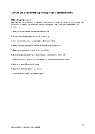 48
Hélène FAURE – ISCOM – 2014/2015
ANNEXE 2 : Guide d’entretien pour les politiques et institutionnels
Méthodologie d’enquête
Les thèmes de discussion présentés ci-dessous ont servi de ligne directrice lors des
interviews réalisées. Les entretiens ont été réalisés en face à face, par téléphone ou par
e-mail.
1. Poste, rôle personnel, place dans la hiérarchie
2. A quel titre êtes-vous concerné par le street art ?
3. Avis personnel, opinion et perception du mouvement
4. Explication de la politique relative au street art mise en place
5. Exemples de cas concrets de street art effacés
6. Exemples de cas concrets de demandes de réalisation de street art
7. Description de la démarche d’effacement et de demande de réalisation
8. Lien avec les médias numériques
9. Evolution et historique de la politique
10. Projets et évolution future envisagée
 