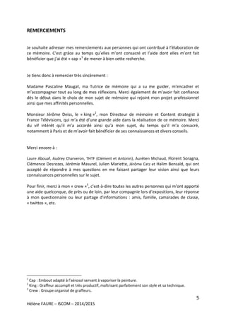 5
Hélène FAURE – ISCOM – 2014/2015
REMERCIEMENTS
Je souhaite adresser mes remerciements aux personnes qui ont contribué à l’élaboration de
ce mémoire. C’est grâce au temps qu’elles m’ont consacré et l’aide dont elles m’ont fait
bénéficier que j’ai été « cap »1
de mener à bien cette recherche.
Je tiens donc à remercier très sincèrement :
Madame Pascaline Maugat, ma Tutrice de mémoire qui a su me guider, m’encadrer et
m’accompagner tout au long de mes réflexions. Merci également de m’avoir fait confiance
dès le début dans le choix de mon sujet de mémoire qui rejoint mon projet professionnel
ainsi que mes affinités personnelles.
Monsieur Jérôme Deiss, le « king »2
, mon Directeur de mémoire et Content strategist à
France Télévisions, qui m’a été d’une grande aide dans la réalisation de ce mémoire. Merci
du vif intérêt qu’il m’a accordé ainsi qu’à mon sujet, du temps qu’il m’a consacré,
notamment à Paris et de m’avoir fait bénéficier de ses connaissances et divers conseils.
Merci encore à :
Laure Abouaf, Audrey Charveron, THTF (Clément et Antonin), Aurélien Michaud, Florent Soragna,
Clémence Desrozes, Jérémie Masurel, Julien Mariette, Jérôme Catz et Halim Bensaïd, qui ont
accepté de répondre à mes questions en me faisant partager leur vision ainsi que leurs
connaissances personnelles sur le sujet.
Pour finir, merci à mon « crew »3
, c’est-à-dire toutes les autres personnes qui m’ont apporté
une aide quelconque, de près ou de loin, par leur compagnie lors d’expositions, leur réponse
à mon questionnaire ou leur partage d’informations : amis, famille, camarades de classe,
« twittos », etc.
1
Cap : Embout adapté à l’aérosol servant à vaporiser la peinture.
2
King : Graffeur accompli et très productif, maîtrisant parfaitement son style et sa technique.
3
Crew : Groupe organisé de graffeurs.
 