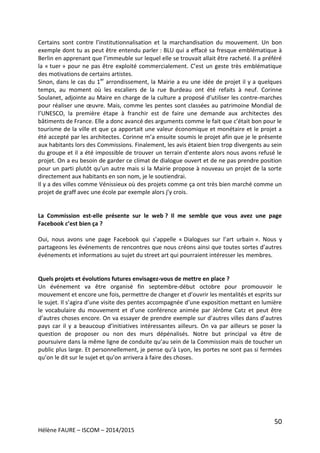 50
Hélène FAURE – ISCOM – 2014/2015
Certains sont contre l’institutionnalisation et la marchandisation du mouvement. Un bon
exemple dont tu as peut être entendu parler : BLU qui a effacé sa fresque emblématique à
Berlin en apprenant que l’immeuble sur lequel elle se trouvait allait être racheté. Il a préféré
la « tuer » pour ne pas être exploité commercialement. C’est un geste très emblématique
des motivations de certains artistes.
Sinon, dans le cas du 1er
arrondissement, la Mairie a eu une idée de projet il y a quelques
temps, au moment où les escaliers de la rue Burdeau ont été refaits à neuf. Corinne
Soulanet, adjointe au Maire en charge de la culture a proposé d’utiliser les contre-marches
pour réaliser une œuvre. Mais, comme les pentes sont classées au patrimoine Mondial de
l’UNESCO, la première étape à franchir est de faire une demande aux architectes des
bâtiments de France. Elle a donc avancé des arguments comme le fait que c’était bon pour le
tourisme de la ville et que ça apportait une valeur économique et monétaire et le projet a
été accepté par les architectes. Corinne m’a ensuite soumis le projet afin que je le présente
aux habitants lors des Commissions. Finalement, les avis étaient bien trop divergents au sein
du groupe et il a été impossible de trouver un terrain d’entente alors nous avons refusé le
projet. On a eu besoin de garder ce climat de dialogue ouvert et de ne pas prendre position
pour un parti plutôt qu’un autre mais si la Mairie propose à nouveau un projet de la sorte
directement aux habitants en son nom, je le soutiendrai.
Il y a des villes comme Vénissieux où des projets comme ça ont très bien marché comme un
projet de graff avec une école par exemple alors j’y crois.
La Commission est-elle présente sur le web ? Il me semble que vous avez une page
Facebook c’est bien ça ?
Oui, nous avons une page Facebook qui s’appelle « Dialogues sur l’art urbain ». Nous y
partageons les événements de rencontres que nous créons ainsi que toutes sortes d’autres
événements et informations au sujet du street art qui pourraient intéresser les membres.
Quels projets et évolutions futures envisagez-vous de mettre en place ?
Un événement va être organisé fin septembre-début octobre pour promouvoir le
mouvement et encore une fois, permettre de changer et d’ouvrir les mentalités et esprits sur
le sujet. Il s’agira d’une visite des pentes accompagnée d’une exposition mettant en lumière
le vocabulaire du mouvement et d’une conférence animée par Jérôme Catz et peut être
d’autres choses encore. On va essayer de prendre exemple sur d’autres villes dans d’autres
pays car il y a beaucoup d’initiatives intéressantes ailleurs. On va par ailleurs se poser la
question de proposer ou non des murs dépénalisés. Notre but principal va être de
poursuivre dans la même ligne de conduite qu’au sein de la Commission mais de toucher un
public plus large. Et personnellement, je pense qu’à Lyon, les portes ne sont pas si fermées
qu’on le dit sur le sujet et qu’on arrivera à faire des choses.
 