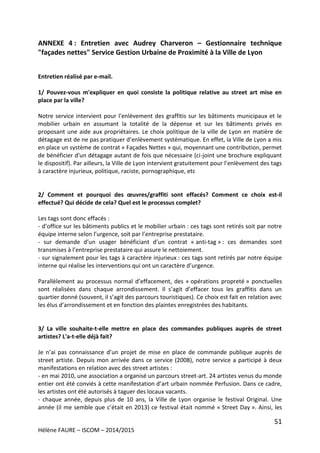 51
Hélène FAURE – ISCOM – 2014/2015
ANNEXE 4 : Entretien avec Audrey Charveron – Gestionnaire technique
"façades nettes" Service Gestion Urbaine de Proximité à la Ville de Lyon
Entretien réalisé par e-mail.
1/ Pouvez-vous m'expliquer en quoi consiste la politique relative au street art mise en
place par la ville?
Notre service intervient pour l'enlèvement des graffitis sur les bâtiments municipaux et le
mobilier urbain en assumant la totalité de la dépense et sur les bâtiments privés en
proposant une aide aux propriétaires. Le choix politique de la ville de Lyon en matière de
détagage est de ne pas pratiquer d’enlèvement systématique. En effet, la Ville de Lyon a mis
en place un système de contrat « Façades Nettes » qui, moyennant une contribution, permet
de bénéficier d'un détagage autant de fois que nécessaire (ci-joint une brochure expliquant
le dispositif). Par ailleurs, la Ville de Lyon intervient gratuitement pour l’enlèvement des tags
à caractère injurieux, politique, raciste, pornographique, etc
2/ Comment et pourquoi des œuvres/graffiti sont effacés? Comment ce choix est-il
effectué? Qui décide de cela? Quel est le processus complet?
Les tags sont donc effacés :
- d’office sur les bâtiments publics et le mobilier urbain : ces tags sont retirés soit par notre
équipe interne selon l’urgence, soit par l’entreprise prestataire.
- sur demande d’un usager bénéficiant d’un contrat « anti-tag » : ces demandes sont
transmises à l’entreprise prestataire qui assure le nettoiement.
- sur signalement pour les tags à caractère injurieux : ces tags sont retirés par notre équipe
interne qui réalise les interventions qui ont un caractère d’urgence.
Parallèlement au processus normal d’effacement, des « opérations propreté » ponctuelles
sont réalisées dans chaque arrondissement. Il s’agit d’effacer tous les graffitis dans un
quartier donné (souvent, il s’agit des parcours touristiques). Ce choix est fait en relation avec
les élus d’arrondissement et en fonction des plaintes enregistrées des habitants.
3/ La ville souhaite-t-elle mettre en place des commandes publiques auprès de street
artistes? L'a-t-elle déjà fait?
Je n’ai pas connaissance d’un projet de mise en place de commande publique auprès de
street artiste. Depuis mon arrivée dans ce service (2008), notre service a participé à deux
manifestations en relation avec des street artistes :
- en mai 2010, une association a organisé un parcours street-art. 24 artistes venus du monde
entier ont été conviés à cette manifestation d’art urbain nommée Perfusion. Dans ce cadre,
les artistes ont été autorisés à taguer des locaux vacants.
- chaque année, depuis plus de 10 ans, la Ville de Lyon organise le festival Original. Une
année (il me semble que c’était en 2013) ce festival était nommé « Street Day ». Ainsi, les
 