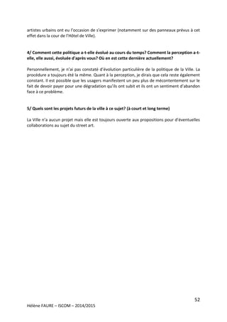 52
Hélène FAURE – ISCOM – 2014/2015
artistes urbains ont eu l’occasion de s’exprimer (notamment sur des panneaux prévus à cet
effet dans la cour de l’Hôtel de Ville).
4/ Comment cette politique a-t-elle évolué au cours du temps? Comment la perception a-t-
elle, elle aussi, évoluée d'après vous? Où en est cette dernière actuellement?
Personnellement, je n’ai pas constaté d’évolution particulière de la politique de la Ville. La
procédure a toujours été la même. Quant à la perception, je dirais que cela reste également
constant. Il est possible que les usagers manifestent un peu plus de mécontentement sur le
fait de devoir payer pour une dégradation qu’ils ont subit et ils ont un sentiment d’abandon
face à ce problème.
5/ Quels sont les projets futurs de la ville à ce sujet? (à court et long terme)
La Ville n’a aucun projet mais elle est toujours ouverte aux propositions pour d’éventuelles
collaborations au sujet du street art.
 