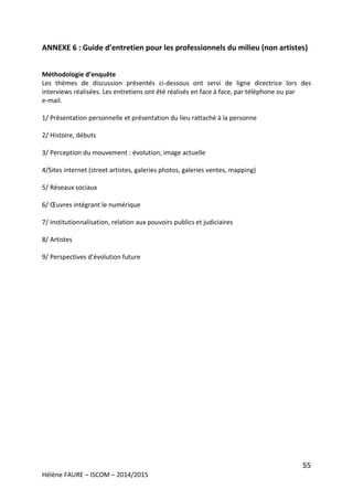 55
Hélène FAURE – ISCOM – 2014/2015
ANNEXE 6 : Guide d’entretien pour les professionnels du milieu (non artistes)
Méthodologie d’enquête
Les thèmes de discussion présentés ci-dessous ont servi de ligne directrice lors des
interviews réalisées. Les entretiens ont été réalisés en face à face, par téléphone ou par
e-mail.
1/ Présentation personnelle et présentation du lieu rattaché à la personne
2/ Histoire, débuts
3/ Perception du mouvement : évolution, image actuelle
4/Sites internet (street artistes, galeries photos, galeries ventes, mapping)
5/ Réseaux sociaux
6/ Œuvres intégrant le numérique
7/ Institutionnalisation, relation aux pouvoirs publics et judiciaires
8/ Artistes
9/ Perspectives d’évolution future
 