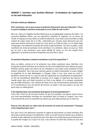 56
Hélène FAURE – ISCOM – 2014/2015
ANNEXE 7 : Entretien avec Aurélien Michaud - Co-fondateur de l’application
et site web Urbacolors
Entretien réalisé par téléphone.
Pour commencer, est-ce que tu peux te présenter brièvement ainsi que Urbacolors ? Peux-
tu aussi m’expliquer comment et pourquoi tu as eu l’idée de créer le site ?
Bien sûr ! Alors je m’appelle Aurélien Michaud et je suis géographe-urbaniste de métier. J’ai
rencontré Matthieu Olivier, qui est aujourd’hui urbaniste et ingénieur sur les bancs de
l’école. A l’époque où nous étions en école d’urbanisme, nous avons lancé ensemble un blog
traitant de sujets variés liés à la ville : urbamedia.com. Ensuite, ayant découvert que l’on
avait pour passion commune le street art, nous avons eu l’idée de créer, sur ce même blog,
l’Urbascope, une collection de photos de street art géo-localisées. Très vite, le public a alors
manifesté son envie de participer et de contribuer à la collection. Après un essai sur Flickr
qui ne nous a pas convaincu, nous avons décidé de lancer un vrai site couplé d’une
application. La première version d’Urbacolors est ainsi née en 2011.
Et comment Urbacolors a évolué et est devenu ce qu’il est aujourd’hui ?
Alors, au début, comme je te l’ai présenté, nous étions seulement deux. Matthieu s’est
occupé de la partie technique de la création du site et de l’application pour Iphone puis pour
Android. Ensuite, grâce aux retours de nos utilisateurs, nous avons voulu améliorer et faire
évoluer Urbacolors. Pour cela nous sommes passés au statut d’association et avons intégré
un graphiste et un web développeur à l’équipe. Grâce à eux, nous avons pu sortir la
deuxième version du site il y a peu et celle de l’application est actuellement en préparation.
Le site est actuellement disponible en français et en anglais et répertorie des œuvres du
monde entier alors qu’il était concentré sur Paris à ses débuts. Et on compte maintenant
plus de 7000 utilisateurs. Une collecte de fonds via le site de financement participatif Ulule
et 75 contributeurs nous ont permis de financer ce projet. C’est aussi grâce à ça que l’on
peut rester un média gratuit.
C’est important pour vous justement de proposer le service gratuitement ?
Tout à fait ! C’est l’un de nos mots d’ordre. Ce que l’on souhaite c’est donner accès à tous à
une vraie documentation artistique du mouvement dans le temps et l’espace. Pour nous
c’est essentiel de suivre et reprendre ces valeurs qui sont celles portées par le street art.
Peux-tu m’en dire plus sur cette envie de conserver les traces du mouvement ? Pourquoi
c’est si important pour vous ?
Oui, pour nous il est désormais essentiel et urgent de documenter ce travail artistique afin
de ne pas le perdre puisqu’il est éphémère. Créer un musée virtuel et localisé nous semble la
solution la plus adéquate et pertinente pour cela. Mais on accorde beaucoup d’importance à
la qualité des images car ce que l’on veut, c’est valoriser le travail des artistes et aussi des
 