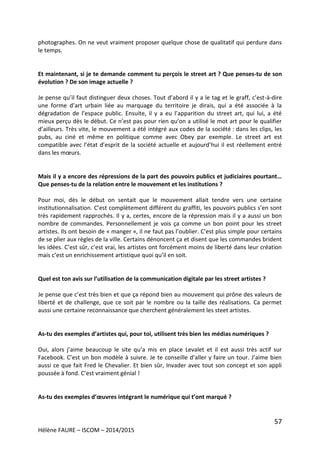 57
Hélène FAURE – ISCOM – 2014/2015
photographes. On ne veut vraiment proposer quelque chose de qualitatif qui perdure dans
le temps.
Et maintenant, si je te demande comment tu perçois le street art ? Que penses-tu de son
évolution ? De son image actuelle ?
Je pense qu’il faut distinguer deux choses. Tout d’abord il y a le tag et le graff, c’est-à-dire
une forme d’art urbain liée au marquage du territoire je dirais, qui a été associée à la
dégradation de l’espace public. Ensuite, il y a eu l’apparition du street art, qui lui, a été
mieux perçu dès le début. Ce n’est pas pour rien qu’on a utilisé le mot art pour le qualifier
d’ailleurs. Très vite, le mouvement a été intégré aux codes de la société : dans les clips, les
pubs, au ciné et même en politique comme avec Obey par exemple. Le street art est
compatible avec l’état d’esprit de la société actuelle et aujourd’hui il est réellement entré
dans les mœurs.
Mais il y a encore des répressions de la part des pouvoirs publics et judiciaires pourtant…
Que penses-tu de la relation entre le mouvement et les institutions ?
Pour moi, dès le début on sentait que le mouvement allait tendre vers une certaine
institutionnalisation. C’est complètement différent du graffiti, les pouvoirs publics s’en sont
très rapidement rapprochés. Il y a, certes, encore de la répression mais il y a aussi un bon
nombre de commandes. Personnellement je vois ça comme un bon point pour les street
artistes. Ils ont besoin de « manger », il ne faut pas l’oublier. C’est plus simple pour certains
de se plier aux règles de la ville. Certains dénoncent ça et disent que les commandes brident
les idées. C’est sûr, c’est vrai, les artistes ont forcément moins de liberté dans leur création
mais c’est un enrichissement artistique quoi qu’il en soit.
Quel est ton avis sur l’utilisation de la communication digitale par les street artistes ?
Je pense que c’est très bien et que ça répond bien au mouvement qui prône des valeurs de
liberté et de challenge, que ce soit par le nombre ou la taille des réalisations. Ca permet
aussi une certaine reconnaissance que cherchent généralement les steet artistes.
As-tu des exemples d’artistes qui, pour toi, utilisent très bien les médias numériques ?
Oui, alors j’aime beaucoup le site qu’a mis en place Levalet et il est aussi très actif sur
Facebook. C’est un bon modèle à suivre. Je te conseille d’aller y faire un tour. J’aime bien
aussi ce que fait Fred le Chevalier. Et bien sûr, Invader avec tout son concept et son appli
poussée à fond. C’est vraiment génial !
As-tu des exemples d’œuvres intégrant le numérique qui t’ont marqué ?
 