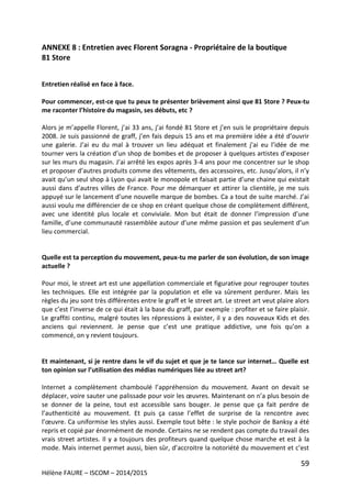 59
Hélène FAURE – ISCOM – 2014/2015
ANNEXE 8 : Entretien avec Florent Soragna - Propriétaire de la boutique
81 Store
Entretien réalisé en face à face.
Pour commencer, est-ce que tu peux te présenter brièvement ainsi que 81 Store ? Peux-tu
me raconter l’histoire du magasin, ses débuts, etc ?
Alors je m’appelle Florent, j’ai 33 ans, j’ai fondé 81 Store et j’en suis le propriétaire depuis
2008. Je suis passionné de graff, j’en fais depuis 15 ans et ma première idée a été d’ouvrir
une galerie. J’ai eu du mal à trouver un lieu adéquat et finalement j’ai eu l’idée de me
tourner vers la création d’un shop de bombes et de proposer à quelques artistes d’exposer
sur les murs du magasin. J’ai arrêté les expos après 3-4 ans pour me concentrer sur le shop
et proposer d’autres produits comme des vêtements, des accessoires, etc. Jusqu’alors, il n’y
avait qu’un seul shop à Lyon qui avait le monopole et faisait partie d’une chaine qui existait
aussi dans d’autres villes de France. Pour me démarquer et attirer la clientèle, je me suis
appuyé sur le lancement d’une nouvelle marque de bombes. Ca a tout de suite marché. J’ai
aussi voulu me différencier de ce shop en créant quelque chose de complètement différent,
avec une identité plus locale et conviviale. Mon but était de donner l’impression d’une
famille, d’une communauté rassemblée autour d’une même passion et pas seulement d’un
lieu commercial.
Quelle est ta perception du mouvement, peux-tu me parler de son évolution, de son image
actuelle ?
Pour moi, le street art est une appellation commerciale et figurative pour regrouper toutes
les techniques. Elle est intégrée par la population et elle va sûrement perdurer. Mais les
règles du jeu sont très différentes entre le graff et le street art. Le street art veut plaire alors
que c’est l’inverse de ce qui était à la base du graff, par exemple : profiter et se faire plaisir.
Le graffiti continu, malgré toutes les répressions à exister, il y a des nouveaux Kids et des
anciens qui reviennent. Je pense que c’est une pratique addictive, une fois qu’on a
commencé, on y revient toujours.
Et maintenant, si je rentre dans le vif du sujet et que je te lance sur internet… Quelle est
ton opinion sur l’utilisation des médias numériques liée au street art?
Internet a complètement chamboulé l’appréhension du mouvement. Avant on devait se
déplacer, voire sauter une palissade pour voir les œuvres. Maintenant on n’a plus besoin de
se donner de la peine, tout est accessible sans bouger. Je pense que ça fait perdre de
l’authenticité au mouvement. Et puis ça casse l’effet de surprise de la rencontre avec
l’œuvre. Ca uniformise les styles aussi. Exemple tout bête : le style pochoir de Banksy a été
repris et copié par énormément de monde. Certains ne se rendent pas compte du travail des
vrais street artistes. Il y a toujours des profiteurs quand quelque chose marche et est à la
mode. Mais internet permet aussi, bien sûr, d’accroitre la notoriété du mouvement et c’est
 