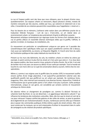 6
Hélène FAURE – ISCOM – 2014/2015
INTRODUCTION
La rue et l’espace public sont des lieux que nous côtoyons, pour la plupart d’entre nous,
quotidiennement. Ces espaces urbains se retrouvent, depuis plusieurs années, investis de
manière croissante par des œuvres, visibles par tous, qui colorent et redonnent vie à nos
villes. L’ensemble de ces créations peuvent être rassemblées sous l’appellation « street art ».
Pour les besoins de ce mémoire, j’utiliserai cette notion dans une définition proche de sa
traduction littérale française : « art de rue ». C’est-à-dire, un art réalisé dans un
environnement urbain. Je l’emploierai plus précisément d’après la définition suivante :
Mouvement artistique contemporain qui regroupe toutes les formes d’art réalisées dans la
rue et parfois ailleurs et rassemble diverses techniques telles que le graffiti, l’affiche, le
pochoir, le sticker, la mosaïque, les installations, etc.
Ce mouvement est particulier et complètement unique en son genre car il possède des
caractéristiques bien spécifiques telles que son aspect protéiforme comme cité ci-dessus,
mais aussi son éphémérité, ou encore, sa fréquente illégalité. Il s’inscrit ainsi hors du cadre
de l’institution publique et des codes habituels du marché de l’art.
Présent sur les murs des bâtiments, les sols, les mobiliers urbains et même les arbres par
exemple, le point commun le plus fort du street art n’est autre que celui-ci : il se situe dans
des espaces publics, des lieux ouverts à tous, gratuits et faciles d’accès. De ce fait, il est aisé
de tomber nez-à-nez avec une œuvre au détour d’une ruelle par exemple. Tout le monde est
touché et a son mot à dire sur ce sujet de conversation devenu courant, même chez les non-
spécialistes.
Même si, comme à ses origines avec le graffiti dans les années 1970, le mouvement souffre
encore parfois d’une image péjorative, il est aujourd’hui grandement valorisé avec des
qualificatifs positifs tels que graffiti-art ou art urbain par exemple. De nombreux livres,
magazines, films, sites internet sont consacrés à ses diverses formes. Aujourd’hui, l’intérêt et
l’enthousiasme que le grand public porte à l’art urbain n’est plus à prouver. Cette pratique
internationale, unique en son genre, est considérée par certains comme LE mouvement
artistique du 21ème siècle.
On observe même un changement de paradigme car, comme l’a déclaré l’écrivain et
urbaniste Scott Burnham, la rue est désormais « un gigantesque laboratoire culturel »4
qui
influence les tendances des institutions culturelles. Mais, dès lors que le street art sort de la
rue pour retrouver l’espace confiné des galeries et des salles de ventes, se pose la question
de la légitimité de son institutionnalisation. De plus, nombreuses sont les villes qui n’hésitent
plus à passer des commandes publiques d’elles-mêmes auprès de street artistes. Elles sont
aussi suivies par les marques, qui se sont empressées d’utiliser le mouvement dans le cadre
de campagnes ou de créations de produits spécifiques.
4
WACLAWEK, Anna, Street art et graffiti, Paris, 2012, Thames Hudson, 208 pages, p. 7.
 