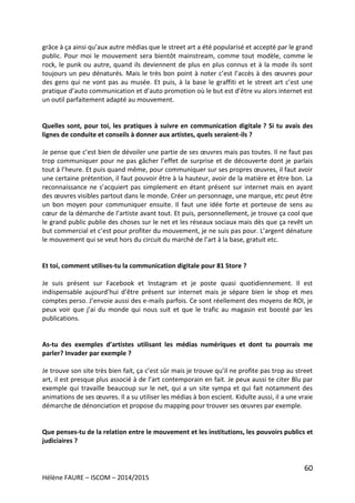 60
Hélène FAURE – ISCOM – 2014/2015
grâce à ça ainsi qu’aux autre médias que le street art a été popularisé et accepté par le grand
public. Pour moi le mouvement sera bientôt mainstream, comme tout modèle, comme le
rock, le punk ou autre, quand ils deviennent de plus en plus connus et à la mode ils sont
toujours un peu dénaturés. Mais le très bon point à noter c’est l’accès à des œuvres pour
des gens qui ne vont pas au musée. Et puis, à la base le graffiti et le street art c’est une
pratique d’auto communication et d’auto promotion où le but est d’être vu alors internet est
un outil parfaitement adapté au mouvement.
Quelles sont, pour toi, les pratiques à suivre en communication digitale ? Si tu avais des
lignes de conduite et conseils à donner aux artistes, quels seraient-ils ?
Je pense que c’est bien de dévoiler une partie de ses œuvres mais pas toutes. Il ne faut pas
trop communiquer pour ne pas gâcher l’effet de surprise et de découverte dont je parlais
tout à l’heure. Et puis quand même, pour communiquer sur ses propres œuvres, il faut avoir
une certaine prétention, il faut pouvoir être à la hauteur, avoir de la matière et être bon. La
reconnaissance ne s’acquiert pas simplement en étant présent sur internet mais en ayant
des œuvres visibles partout dans le monde. Créer un personnage, une marque, etc peut être
un bon moyen pour communiquer ensuite. Il faut une idée forte et porteuse de sens au
cœur de la démarche de l’artiste avant tout. Et puis, personnellement, je trouve ça cool que
le grand public publie des choses sur le net et les réseaux sociaux mais dès que ça revêt un
but commercial et c’est pour profiter du mouvement, je ne suis pas pour. L’argent dénature
le mouvement qui se veut hors du circuit du marché de l’art à la base, gratuit etc.
Et toi, comment utilises-tu la communication digitale pour 81 Store ?
Je suis présent sur Facebook et Instagram et je poste quasi quotidiennement. Il est
indispensable aujourd’hui d’être présent sur internet mais je sépare bien le shop et mes
comptes perso. J’envoie aussi des e-mails parfois. Ce sont réellement des moyens de ROI, je
peux voir que j’ai du monde qui nous suit et que le trafic au magasin est boosté par les
publications.
As-tu des exemples d’artistes utilisant les médias numériques et dont tu pourrais me
parler? Invader par exemple ?
Je trouve son site très bien fait, ça c’est sûr mais je trouve qu’il ne profite pas trop au street
art, il est presque plus associé à de l’art contemporain en fait. Je peux aussi te citer Blu par
exemple qui travaille beaucoup sur le net, qui a un site sympa et qui fait notamment des
animations de ses œuvres. Il a su utiliser les médias à bon escient. Kidulte aussi, il a une vraie
démarche de dénonciation et propose du mapping pour trouver ses œuvres par exemple.
Que penses-tu de la relation entre le mouvement et les institutions, les pouvoirs publics et
judiciaires ?
 