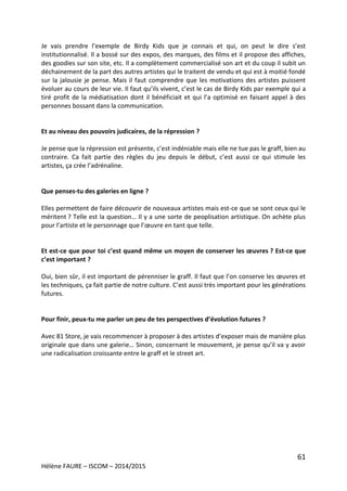 61
Hélène FAURE – ISCOM – 2014/2015
Je vais prendre l’exemple de Birdy Kids que je connais et qui, on peut le dire s’est
institutionnalisé. Il a bossé sur des expos, des marques, des films et il propose des affiches,
des goodies sur son site, etc. Il a complètement commercialisé son art et du coup il subit un
déchainement de la part des autres artistes qui le traitent de vendu et qui est à moitié fondé
sur la jalousie je pense. Mais il faut comprendre que les motivations des artistes puissent
évoluer au cours de leur vie. Il faut qu’ils vivent, c’est le cas de Birdy Kids par exemple qui a
tiré profit de la médiatisation dont il bénéficiait et qui l’a optimisé en faisant appel à des
personnes bossant dans la communication.
Et au niveau des pouvoirs judicaires, de la répression ?
Je pense que la répression est présente, c’est indéniable mais elle ne tue pas le graff, bien au
contraire. Ca fait partie des règles du jeu depuis le début, c’est aussi ce qui stimule les
artistes, ça crée l’adrénaline.
Que penses-tu des galeries en ligne ?
Elles permettent de faire découvrir de nouveaux artistes mais est-ce que se sont ceux qui le
méritent ? Telle est la question… Il y a une sorte de peoplisation artistique. On achète plus
pour l’artiste et le personnage que l’œuvre en tant que telle.
Et est-ce que pour toi c’est quand même un moyen de conserver les œuvres ? Est-ce que
c’est important ?
Oui, bien sûr, il est important de pérenniser le graff. Il faut que l’on conserve les œuvres et
les techniques, ça fait partie de notre culture. C’est aussi très important pour les générations
futures.
Pour finir, peux-tu me parler un peu de tes perspectives d’évolution futures ?
Avec 81 Store, je vais recommencer à proposer à des artistes d’exposer mais de manière plus
originale que dans une galerie… Sinon, concernant le mouvement, je pense qu’il va y avoir
une radicalisation croissante entre le graff et le street art.
 
