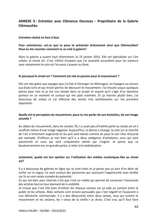 62
Hélène FAURE – ISCOM – 2014/2015
ANNEXE 9 : Entretien avec Clémence Desrozes - Propriétaire de la Galerie
Clémoushka
Entretien réalisé en face à face.
Pour commencer, est-ce que tu peux te présenter brièvement ainsi que Clémoushka?
Peux-tu me raconter comment tu as créé la galerie?
Alors la galerie a ouvert tout récemment, le 22 janvier 2015. Elle est spécialisée sur l’art
urbain, le street art. C’est 120m2 d’espace que j’ai souhaité accueillant pour les visiteurs
avec notamment le coin où l’on peut s’asseoir au fond.
Et pourquoi le street art ? Comment est née ta passion pour le mouvement ?
Elle est née grâce aux voyages que j’ai fait à l’étranger en Allemagne, en Espagne ou encore
aux Etats-Unis et qui m’ont permis de découvrir le mouvement. J’ai ensuite acquis quelques
pièces pour moi et je me suis lancée dans ce projet et voyant qu’il s’agit d’un domaine
porteur en ce moment et surtout qui me plait vraiment. Et ça marche plutôt bien, j’ai
beaucoup de visites et j’ai effectué des ventes très satisfaisantes sur ma première
exposition.
Quelle est ta perception du mouvement, peux-tu me parler de son évolution, de son image
actuelle ?
Au début du mouvement, dans les années 70, il y avait peu d’intérêt porté au street art et il
souffrait même d’une image négative. Aujourd’hui, la donne a changé, la cote sur le marché
de l’art a fortement augmenté et les prix sont élevés comme on peut le voir chez Artcurial
par exemple. D’ailleurs je vois bien qu’il y a deux catégories d’acheteurs, ceux qui sont
passionnés et ceux qui sont uniquement attirés par l’argent. Je pense que ce
bouleversement est, en grande partie, à relier à la médiatisation.
Justement, quelle est ton opinion sur l’utilisation des médias numériques liée au street
art?
Il y a beaucoup de galeries en ligne qui se sont crées et je pense que ça part d’un désir de
surfer sur la vague. Ce sont surtout des personnes qui saisissent l’opportunité avec facilité
car ils se sont rendu compte du potentiel.
Ce qui est bien avec internet c’est que c’est un média qui permet de conserver l’anonymat
des artistes tout en leur donnant de la visibilité.
Je trouve que c’est très bien d’utiliser les réseaux sociaux car ça aide au contact entre le
public et les artistes. Mais certains sont encore persuadés que c’est négatif et l’associent à
une démarche commerciale. Il y a des désaccords entre deux camps, ceux qui suivent le
mouvement et les anciens, les « vieux de la vieille » je dirais. C’est vrai, qu’il faut faire
 